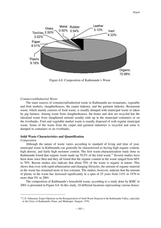 Nepal

Figure 6.8: Composition of Kathmandu’s Waste

Commercial/Industrial Waste
The main sources of commercial/industrial waste in Kathmandu are restaurants, vegetable
and fruit markets, slaughterhouses, the carpet industry, and the garment industry. Restaurant
waste, which mainly consists of food waste, is usually dumped with municipal waste or taken
by pig farmers. Among waste from slaughterhouses, the bones and skin are recycled but the
intestinal waste from slaughtered animals usually ends up in the municipal containers or on
the riverbanks. Fruit and vegetable market waste is usually disposed of with regular municipal
waste. Some of the waste from the carpet and garment industries is recycled and some is
dumped in containers or on riverbanks.
Solid Waste Characteristics and Quantification
Composition
Although the nature of waste varies according to standard of living and time of year,
municipal waste in Kathmandu can generally be characterized as having high organic content,
high density, and fairly high moisture content. The first waste-characterization study done in
Kathmandu found that organic waste made up 70.5% of the total waste.14 Several studies have
been done since then and they all found that the organic content in the waste ranged from 60%
to 70%. Recent studies also indicate that about 70% of the waste is organic in nature. This
shows that even with rapid urbanization and changing lifestyles, the amount of organic material
in the waste has remained more or less constant. The studies, however, indicate that the amount
of plastic in the waste has increased significantly in a span of 25 years from 3.6% in 1976 to
more than 9% in 2001.
The composition of Kathmandu’s household waste, according to a study done by KMC in
2001 is presented in Figure 6.8. In this study, 10 different locations representing various house-

14

I. O. Tabasaran. Expert Opinions on the Reorganization of Solid Waste Disposal in the Kathmandu Valley, especially
in the Cities of Kathmandu, Patan, and Bhaktapur. Stutgart: 1976.

– 163 –

 