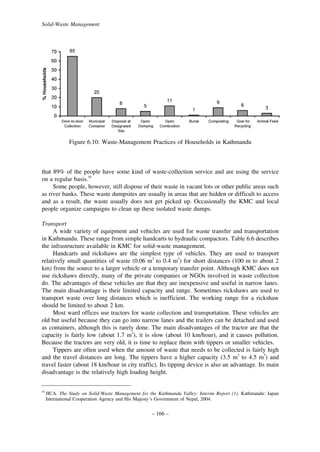 Solid-Waste Management

Figure 6.10: Waste-Management Practices of Households in Kathmandu

that 89% of the people have some kind of waste-collection service and are using the service
on a regular basis.16
Some people, however, still dispose of their waste in vacant lots or other public areas such
as river banks. These waste dumpsites are usually in areas that are hidden or difficult to access
and as a result, the waste usually does not get picked up. Occasionally the KMC and local
people organize campaigns to clean up these isolated waste dumps.
Transport
A wide variety of equipment and vehicles are used for waste transfer and transportation
in Kathmandu. These range from simple handcarts to hydraulic compactors. Table 6.6 describes
the infrastructure available in KMC for solid-waste management.
Handcarts and rickshaws are the simplest type of vehicles. They are used to transport
relatively small quantities of waste (0.06 m3 to 0.4 m3) for short distances (100 m to about 2
km) from the source to a larger vehicle or a temporary transfer point. Although KMC does not
use rickshaws directly, many of the private companies or NGOs involved in waste collection
do. The advantages of these vehicles are that they are inexpensive and useful in narrow lanes.
The main disadvantage is their limited capacity and range. Sometimes rickshaws are used to
transport waste over long distances which is inefficient. The working range for a rickshaw
should be limited to about 2 km.
Most ward offices use tractors for waste collection and transportation. These vehicles are
old but useful because they can go into narrow lanes and the trailers can be detached and used
as containers, although this is rarely done. The main disadvantages of the tractor are that the
capacity is fairly low (about 1.7 m3), it is slow (about 10 km/hour), and it causes pollution.
Because the tractors are very old, it is time to replace them with tippers or smaller vehicles.
Tippers are often used when the amount of waste that needs to be collected is fairly high
and the travel distances are long. The tippers have a higher capacity (3.5 m3 to 4.5 m3) and
travel faster (about 18 km/hour in city traffic). Its tipping device is also an advantage. Its main
disadvantage is the relatively high loading height.
16

JICA. The Study on Solid-Waste Management for the Kathmandu Valley: Interim Report (1). Kathmandu: Japan
International Cooperation Agency and His Majesty’s Government of Nepal, 2004.

– 166 –

 