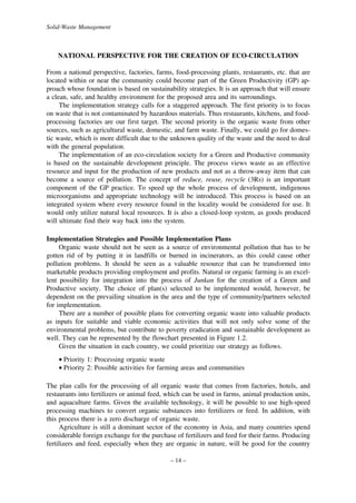 Solid-Waste Management

NATIONAL PERSPECTIVE FOR THE CREATION OF ECO-CIRCULATION
From a national perspective, factories, farms, food-processing plants, restaurants, etc. that are
located within or near the community could become part of the Green Productivity (GP) approach whose foundation is based on sustainability strategies. It is an approach that will ensure
a clean, safe, and healthy environment for the proposed area and its surroundings.
The implementation strategy calls for a staggered approach. The first priority is to focus
on waste that is not contaminated by hazardous materials. Thus restaurants, kitchens, and foodprocessing factories are our first target. The second priority is the organic waste from other
sources, such as agricultural waste, domestic, and farm waste. Finally, we could go for domestic waste, which is more difficult due to the unknown quality of the waste and the need to deal
with the general population.
The implementation of an eco-circulation society for a Green and Productive community
is based on the sustainable development principle. The process views waste as an effective
resource and input for the production of new products and not as a throw-away item that can
become a source of pollution. The concept of reduce, reuse, recycle (3Rs) is an important
component of the GP practice. To speed up the whole process of development, indigenous
microorganisms and appropriate technology will be introduced. This process is based on an
integrated system where every resource found in the locality would be considered for use. It
would only utilize natural local resources. It is also a closed-loop system, as goods produced
will ultimate find their way back into the system.
Implementation Strategies and Possible Implementation Plans
Organic waste should not be seen as a source of environmental pollution that has to be
gotten rid of by putting it in landfills or burned in incinerators, as this could cause other
pollution problems. It should be seen as a valuable resource that can be transformed into
marketable products providing employment and profits. Natural or organic farming is an excellent possibility for integration into the process of Junkan for the creation of a Green and
Productive society. The choice of plan(s) selected to be implemented would, however, be
dependent on the prevailing situation in the area and the type of community/partners selected
for implementation.
There are a number of possible plans for converting organic waste into valuable products
as inputs for suitable and viable economic activities that will not only solve some of the
environmental problems, but contribute to poverty eradication and sustainable development as
well. They can be represented by the flowchart presented in Figure 1.2.
Given the situation in each country, we could prioritize our strategy as follows.
• Priority 1: Processing organic waste
• Priority 2: Possible activities for farming areas and communities
The plan calls for the processing of all organic waste that comes from factories, hotels, and
restaurants into fertilizers or animal feed, which can be used in farms, animal production units,
and aquaculture farms. Given the available technology, it will be possible to use high-speed
processing machines to convert organic substances into fertilizers or feed. In addition, with
this process there is a zero discharge of organic waste.
Agriculture is still a dominant sector of the economy in Asia, and many countries spend
considerable foreign exchange for the purchase of fertilizers and feed for their farms. Producing
fertilizers and feed, especially when they are organic in nature, will be good for the country
– 14 –

 