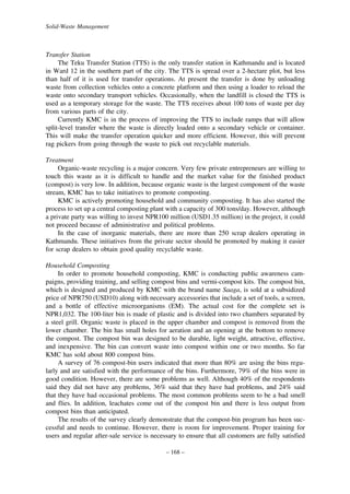 Solid-Waste Management

Transfer Station
The Teku Transfer Station (TTS) is the only transfer station in Kathmandu and is located
in Ward 12 in the southern part of the city. The TTS is spread over a 2-hectare plot, but less
than half of it is used for transfer operations. At present the transfer is done by unloading
waste from collection vehicles onto a concrete platform and then using a loader to reload the
waste onto secondary transport vehicles. Occasionally, when the landfill is closed the TTS is
used as a temporary storage for the waste. The TTS receives about 100 tons of waste per day
from various parts of the city.
Currently KMC is in the process of improving the TTS to include ramps that will allow
split-level transfer where the waste is directly loaded onto a secondary vehicle or container.
This will make the transfer operation quicker and more efficient. However, this will prevent
rag pickers from going through the waste to pick out recyclable materials.
Treatment
Organic-waste recycling is a major concern. Very few private entrepreneurs are willing to
touch this waste as it is difficult to handle and the market value for the finished product
(compost) is very low. In addition, because organic waste is the largest component of the waste
stream, KMC has to take initiatives to promote composting.
KMC is actively promoting household and community composting. It has also started the
process to set up a central composting plant with a capacity of 300 tons/day. However, although
a private party was willing to invest NPR100 million (USD1.35 million) in the project, it could
not proceed because of administrative and political problems.
In the case of inorganic materials, there are more than 250 scrap dealers operating in
Kathmandu. These initiatives from the private sector should be promoted by making it easier
for scrap dealers to obtain good quality recyclable waste.
Household Composting
In order to promote household composting, KMC is conducting public awareness campaigns, providing training, and selling compost bins and vermi-compost kits. The compost bin,
which is designed and produced by KMC with the brand name Saaga, is sold at a subsidized
price of NPR750 (USD10) along with necessary accessories that include a set of tools, a screen,
and a bottle of effective microorganisms (EM). The actual cost for the complete set is
NPR1,032. The 100-liter bin is made of plastic and is divided into two chambers separated by
a steel grill. Organic waste is placed in the upper chamber and compost is removed from the
lower chamber. The bin has small holes for aeration and an opening at the bottom to remove
the compost. The compost bin was designed to be durable, light weight, attractive, effective,
and inexpensive. The bin can convert waste into compost within one or two months. So far
KMC has sold about 800 compost bins.
A survey of 76 compost-bin users indicated that more than 80% are using the bins regularly and are satisfied with the performance of the bins. Furthermore, 79% of the bins were in
good condition. However, there are some problems as well. Although 40% of the respondents
said they did not have any problems, 36% said that they have had problems, and 24% said
that they have had occasional problems. The most common problems seem to be a bad smell
and flies. In addition, leachates come out of the compost bin and there is less output from
compost bins than anticipated.
The results of the survey clearly demonstrate that the compost-bin program has been successful and needs to continue. However, there is room for improvement. Proper training for
users and regular after-sale service is necessary to ensure that all customers are fully satisfied
– 168 –

 