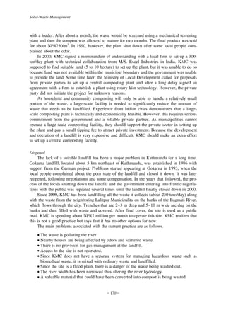 Solid-Waste Management

with a loader. After about a month, the waste would be screened using a mechanical screening
plant and then the compost was allowed to mature for two months. The final product was sold
for about NPR250/m3. In 1990, however, the plant shut down after some local people complained about the odor.
In 2000, KMC signed a memorandum of understanding with a local firm to set up a 300ton/day plant with technical collaboration from M/S. Excel Industries in India. KMC was
supposed to find suitable land (5 to 10 hectare) to set up the plant, but it was unable to do so
because land was not available within the municipal boundary and the government was unable
to provide the land. Some time later, the Ministry of Local Development called for proposals
from private parties to set up a central composting plant and after a long delay signed an
agreement with a firm to establish a plant using rotary kiln technology. However, the private
party did not initiate the project for unknown reasons.
As household and community composting will only be able to handle a relatively small
portion of the waste, a large-scale facility is needed to significantly reduce the amount of
waste that needs to be landfilled. Experience from Indian cities demonstrates that a largescale composting plant is technically and economically feasible. However, this requires serious
commitment from the government and a reliable private partner. As municipalities cannot
operate a large-scale composting facility, they should support the private sector in setting up
the plant and pay a small tipping fee to attract private investment. Because the development
and operation of a landfill is very expensive and difficult, KMC should make an extra effort
to set up a central composting facility.
Disposal
The lack of a suitable landfill has been a major problem in Kathmandu for a long time.
Gokarna landfill, located about 5 km northeast of Kathmandu, was established in 1986 with
support from the German project. Problems started appearing at Gokarna in 1993, when the
local people complained about the poor state of the landfill and closed it down. It was later
reopened, following negotiations and some compensation. In the years that followed, the process of the locals shutting down the landfill and the government entering into frantic negotiations with the public was repeated several times until the landfill finally closed down in 2000.
Since 2000, KMC has been landfilling all the waste it collects (about 250 tons/day) along
with the waste from the neighboring Lalitpur Municipality on the banks of the Bagmati River,
which flows through the city. Trenches that are 2–3 m deep and 5–10 m wide are dug on the
banks and then filled with waste and covered. After final cover, the site is used as a public
road. KMC is spending about NPR2 million per month to operate this site. KMC realizes that
this is not a good practice but says that it has no other options for now.
The main problems associated with the current practice are as follows.
• The waste is polluting the river.
• Nearby houses are being affected by odors and scattered waste.
• There is no provision for gas management at the landfill.
• Access to the site is not restricted.
• Since KMC does not have a separate system for managing hazardous waste such as
biomedical waste, it is mixed with ordinary waste and landfilled.
• Since the site is a flood plain, there is a danger of the waste being washed out.
• The river width has been narrowed thus altering the river hydrology.
• A valuable material that could have been converted into compost is being wasted.

– 170 –

 