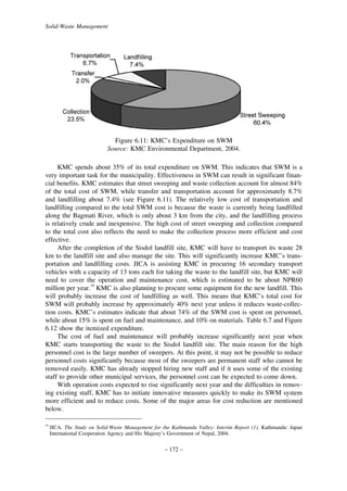 Solid-Waste Management

Figure 6.11: KMC’s Expenditure on SWM
Source: KMC Environmental Department, 2004.
KMC spends about 35% of its total expenditure on SWM. This indicates that SWM is a
very important task for the municipality. Effectiveness in SWM can result in significant financial benefits. KMC estimates that street sweeping and waste collection account for almost 84%
of the total cost of SWM, while transfer and transportation account for approximately 8.7%
and landfilling about 7.4% (see Figure 6.11). The relatively low cost of transportation and
landfilling compared to the total SWM cost is because the waste is currently being landfilled
along the Bagmati River, which is only about 3 km from the city, and the landfilling process
is relatively crude and inexpensive. The high cost of street sweeping and collection compared
to the total cost also reflects the need to make the collection process more efficient and cost
effective.
After the completion of the Sisdol landfill site, KMC will have to transport its waste 28
km to the landfill site and also manage the site. This will significantly increase KMC’s transportation and landfilling costs. JICA is assisting KMC in procuring 16 secondary transport
vehicles with a capacity of 13 tons each for taking the waste to the landfill site, but KMC will
need to cover the operation and maintenance cost, which is estimated to be about NPR60
million per year.19 KMC is also planning to procure some equipment for the new landfill. This
will probably increase the cost of landfilling as well. This means that KMC’s total cost for
SWM will probably increase by approximately 40% next year unless it reduces waste-collection costs. KMC’s estimates indicate that about 74% of the SWM cost is spent on personnel,
while about 15% is spent on fuel and maintenance, and 10% on materials. Table 6.7 and Figure
6.12 show the itemized expenditure.
The cost of fuel and maintenance will probably increase significantly next year when
KMC starts transporting the waste to the Sisdol landfill site. The main reason for the high
personnel cost is the large number of sweepers. At this point, it may not be possible to reduce
personnel costs significantly because most of the sweepers are permanent staff who cannot be
removed easily. KMC has already stopped hiring new staff and if it uses some of the existing
staff to provide other municipal services, the personnel cost can be expected to come down.
With operation costs expected to rise significantly next year and the difficulties in removing existing staff, KMC has to initiate innovative measures quickly to make its SWM system
more efficient and to reduce costs. Some of the major areas for cost reduction are mentioned
below.
19

JICA. The Study on Solid-Waste Management for the Kathmandu Valley: Interim Report (1). Kathmandu: Japan
International Cooperation Agency and His Majesty’s Government of Nepal, 2004.

– 172 –

 