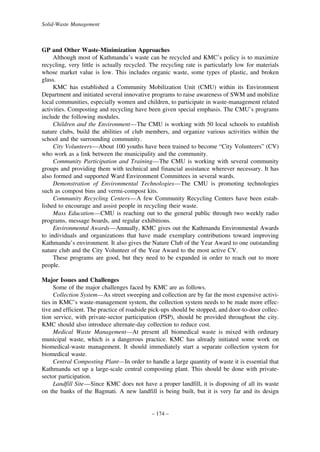 Solid-Waste Management

GP and Other Waste-Minimization Approaches
Although most of Kathmandu’s waste can be recycled and KMC’s policy is to maximize
recycling, very little is actually recycled. The recycling rate is particularly low for materials
whose market value is low. This includes organic waste, some types of plastic, and broken
glass.
KMC has established a Community Mobilization Unit (CMU) within its Environment
Department and initiated several innovative programs to raise awareness of SWM and mobilize
local communities, especially women and children, to participate in waste-management related
activities. Composting and recycling have been given special emphasis. The CMU’s programs
include the following modules.
Children and the Environment—The CMU is working with 50 local schools to establish
nature clubs, build the abilities of club members, and organize various activities within the
school and the surrounding community.
City Volunteers—About 100 youths have been trained to become “City Volunteers” (CV)
who work as a link between the municipality and the community.
Community Participation and Training—The CMU is working with several community
groups and providing them with technical and financial assistance wherever necessary. It has
also formed and supported Ward Environment Committees in several wards.
Demonstration of Environmental Technologies—The CMU is promoting technologies
such as compost bins and vermi-compost kits.
Community Recycling Centers—A few Community Recycling Centers have been established to encourage and assist people in recycling their waste.
Mass Education—CMU is reaching out to the general public through two weekly radio
programs, message boards, and regular exhibitions.
Environmental Awards—Annually, KMC gives out the Kathmandu Environmental Awards
to individuals and organizations that have made exemplary contributions toward improving
Kathmandu’s environment. It also gives the Nature Club of the Year Award to one outstanding
nature club and the City Volunteer of the Year Award to the most active CV.
These programs are good, but they need to be expanded in order to reach out to more
people.
Major Issues and Challenges
Some of the major challenges faced by KMC are as follows.
Collection System—As street sweeping and collection are by far the most expensive activities in KMC’s waste-management system, the collection system needs to be made more effective and efficient. The practice of roadside pick-ups should be stopped, and door-to-door collection service, with private-sector participation (PSP), should be provided throughout the city.
KMC should also introduce alternate-day collection to reduce cost.
Medical Waste Management—At present all biomedical waste is mixed with ordinary
municipal waste, which is a dangerous practice. KMC has already initiated some work on
biomedical-waste management. It should immediately start a separate collection system for
biomedical waste.
Central Composting Plant—In order to handle a large quantity of waste it is essential that
Kathmandu set up a large-scale central composting plant. This should be done with privatesector participation.
Landfill Site—Since KMC does not have a proper landfill, it is disposing of all its waste
on the banks of the Bagmati. A new landfill is being built, but it is very far and its design

– 174 –

 