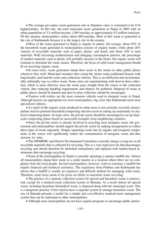 Nepal

• The average per-capita waste-generation rate in Nepalese cities is estimated to be 0.34
kg/person/day. At this rate, the total municipal waste generation in Nepal in 2003 with an
urban population of 3.5 million became 1,369 tons/day or approximately 0.5 million tons/year.
Of this amount, municipalities collect about 600 tons/day. Most of this waste is generated in
the city of Kathmandu because it is the largest city in the country.
• Most of the waste generated in Nepal is organic in nature. On average, about 65% of
the household waste generated in municipalities consists of organic matter, while about 20%
consists of recyclable materials such as paper, plastic, and metal, and about 10% is inert
materials. With increasing modernization and changing consumption patterns, the percentage
of modern materials such as plastic will probably increase in the future, but organic waste will
continue to dominate the waste stream. Therefore, the focus of solid-waste management should
be on recycling organic waste.
• In most cities, waste generators dump their waste in the streets or other public places
whenever they wish. Municipal sweepers then sweep the streets using traditional brooms with
long handles and load the waste onto collection vehicles. This is an inefficient and environmentally unfriendly way to collect waste. Some cities are experimenting with door-to-door collection, which is more effective since the waste goes straight from the source to the collection
vehicle, thus reducing handling requirements and chances for pollution. Disposal of waste in
public places should be banned and door-to-door collection should be encouraged.
• Tractors with trailers are the most common vehicles used to transport waste in Nepal.
Although tractors are appropriate for most municipalities, big cities like Kathmandu need more
specialized vehicles.
• As much of the organic waste produced in urban areas is not currently recycled, municipalities need to promote household composting and also assist in setting up community or citylevel composting plants. In large cities, the private sector should be encouraged to set up largescale composting plants based on successful examples from neighboring countries.
• Since the private sector is already involved in recycling most inorganic waste, the government and municipalities should support the private sector by making arrangements to collect
these types of waste separately. Simply separating waste into its organic and inorganic components at the source will significantly reduce the contamination of inorganic waste and thus
increase its value.
• The SWMRMC and District Development Committees currently charge a scrap tax on all
recyclable materials that is collected for recycling. This is a very regressive tax that discourages
recycling and should therefore be abolished immediately and replaced with market-based instruments that encourage recycling.
• None of the municipalities in Nepal is currently operating a sanitary landfill site. Almost
all municipalities dump their waste in a crude manner at a location where there are no complaints from the local people. Several municipalities, however, want to construct a landfill but
require financial and technical assistance. The experience from Pokhara and Kathmandu has
shown that a landfill is usually an expensive and difficult method for managing solid waste.
Therefore, more focus needs to be given on efforts to maximize waste recycling.
• The practice of a separate collection system for special and hazardous waste is nonexistent, except for a medical-waste collection system in Hetauda. As a result almost all special
waste, including hazardous biomedical waste, is disposed along with the municipal waste. This
is a dangerous practice. Cities need to have a separate system to manage hazardous waste. The
city of Hetauda presents a model for a simple and cost-effective medical-waste management
system that can be replicated in other municipalities.
• Although most municipalities do not have regular programs to encourage public partici– 183 –

 