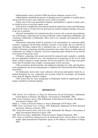 Nepal

• Municipalities need to prioritize SWM and allocate adequate resources for it.
• Municipalities should ban the practice of dumping waste on roadsides or in public places,
and provide door-to-door waste-collection service wherever possible.
• Since most of the waste generated in Nepalese municipalities is organic in nature, priority should be given to recycling organic waste.
• The practice of haphazard waste disposal should be replaced by at least controlled dumping where the waste is covered with soil, provisions are made for adequate drainage, and access
to the site is restricted.
• Several municipalities have initiated innovative systems such as private-sector participation at Biratnagar, composting and recycling at Hetauda, central composting in Bhaktapur, and
community mobilization in Kathmandu. These need to be expanded and replicated in other
municipalities.
• Household composting should be promoted in all municipalities by conducting public
awareness campaigns and providing technical assistance to the people who are interested in
composting. Providing compost bins at subsidized rates, as it is done in Kathmandu, can be
helpful. Community composting should be promoted in areas where land is available and local
communities are willing to cooperate. City-level composting plants should be set up with the
involvement of the private sector.
• Windrow composting with aeration provided by turning the piles manually is probably
the most appropriate method for city- and community-level composting. In the case of small
plants, manual screening or simple trammels will be more effective, but for large-scale plants
(more than 20 tons/day) more complex screening plants will be necessary.
• The government should formulate and implement legislation for solid- and hazardouswaste management and also develop programs to implement the National Solid-Waste Management Policy.
• In Kathmandu, door-to-door waste collection with private participation should be expanded throughout the city, composting and recycling should be encouraged, and dumping
waste along the Bagmati should be stopped.
• The Action Plan for waste management in Kathmandu should be implemented and its
progress should be monitored regularly.

REFERENCES
CBS. District Level Indicators of Nepal for Monitoring Overall Development. Kathmandu:
Central Bureau of Statistics, His Majesty’s Government of Nepal/NPC, 2003.
CBS. Urban Population Survey 1996. Kathmandu: Central Bureau of Statistics, His Majesty’s
Government of Nepal, 1997.
Dahal, L. A Study of Pesticide Pollution in Nepal. Kathmandu: IUCN Nepal, 1995.
DFRS. Forest and Shrub Cover of Nepal, 1994. Kathmandu: Department of Forest Research
and Survey, Ministry of Forests, 1999.
EPC. Nepal Environment Policy and Action Plan. Kathmandu: His Majesty’s Government of
Nepal, Environment Protection Council, 1993.
GTZ. Discussion Paper. Kathmandu: Urban Governance Support Programme, 2003.
JICA. Study on Solid-Waste Management for the Kathmandu Valley: Interim Report (1). Kathmandu: Japan International Cooperation Agency & His Majesty’s Government of Nepal,
2004.
– 185 –

 