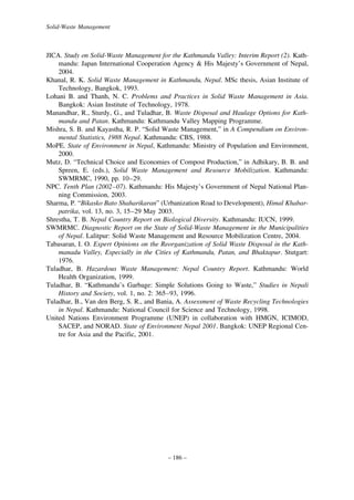 Solid-Waste Management

JICA. Study on Solid-Waste Management for the Kathmandu Valley: Interim Report (2). Kathmandu: Japan International Cooperation Agency & His Majesty’s Government of Nepal,
2004.
Khanal, R. K. Solid Waste Management in Kathmandu, Nepal. MSc thesis, Asian Institute of
Technology, Bangkok, 1993.
Lohani B. and Thanh, N. C. Problems and Practices in Solid Waste Management in Asia.
Bangkok: Asian Institute of Technology, 1978.
Manandhar, R., Sturdy, G., and Tuladhar, B. Waste Disposal and Haulage Options for Kathmandu and Patan. Kathmandu: Kathmandu Valley Mapping Programme.
Mishra, S. B. and Kayastha, R. P. “Solid Waste Management,” in A Compendium on Environmental Statistics, 1988 Nepal. Kathmandu: CBS, 1988.
MoPE. State of Environment in Nepal, Kathmandu: Ministry of Population and Environment,
2000.
Mutz, D. “Technical Choice and Economies of Compost Production,” in Adhikary, B. B. and
Spreen, E. (eds.), Solid Waste Management and Resource Mobilization. Kathmandu:
SWMRMC, 1990, pp. 10–29.
NPC. Tenth Plan (2002–07). Kathmandu: His Majesty’s Government of Nepal National Planning Commission, 2003.
Sharma, P. “Bikasko Bato Shaharikaran” (Urbanization Road to Development), Himal Khabarpatrika, vol. 13, no. 3, 15–29 May 2003.
Shrestha, T. B. Nepal Country Report on Biological Diversity. Kathmandu: IUCN, 1999.
SWMRMC. Diagnostic Report on the State of Solid-Waste Management in the Municipalities
of Nepal. Lalitpur: Solid Waste Management and Resource Mobilization Centre, 2004.
Tabasaran, I. O. Expert Opinions on the Reorganization of Solid Waste Disposal in the Kathmanadu Valley, Especially in the Cities of Kathmandu, Patan, and Bhaktapur. Stutgart:
1976.
Tuladhar, B. Hazardous Waste Management: Nepal Country Report. Kathmandu: World
Health Organization, 1999.
Tuladhar, B. “Kathmandu’s Garbage: Simple Solutions Going to Waste,” Studies in Nepali
History and Society, vol. 1, no. 2: 365–93, 1996.
Tuladhar, B., Van den Berg, S. R., and Bania, A. Assessment of Waste Recycling Technologies
in Nepal. Kathmandu: National Council for Science and Technology, 1998.
United Nations Environment Programme (UNEP) in collaboration with HMGN, ICIMOD,
SACEP, and NORAD. State of Environment Nepal 2001. Bangkok: UNEP Regional Centre for Asia and the Pacific, 2001.

– 186 –

 