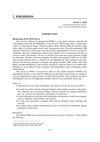 7. PHILIPPINES
Danilo G. Lapid
President and Executive Director
Center for Advanced Philippine Studies

INTRODUCTION
Background of the SWM Survey
This survey of solid-waste management (SWM) is a very timely endeavor, especially for
a developing country like the Philippines. To say the least, SWM in the country’s major urban
centers is in dire need of change. A good example is Metro Manila (MM), the premiere urban
center where 9.9 million people reside, work, and generate waste. Given this population, MM
generates 6,700 tons of solid waste every day. Of this, approximately 720 tons is recycled or
composted.1 However, estimates have shown that as much as 27% is uncollected and ends up
in rivers, canals, and estuaries.2 The rest is collected, but it ends up in open dumpsites around
the metropolis. Because of the new Republic Act 9003, the Ecological SWM Act of 2000,
some local government units, e.g., Makati City and Marikina City, have instituted waste minimization and recovery programs to mitigate the garbage problem. Other urban centers like
Baguio (northern Philippines), Cebu (central), and Davao (south) are likewise in a similar bind,
although to a lesser degree in terms of quantity and manageability and are undergoing similar
transformation.
This survey on SWM is an occasion to reflect on the current situation of SWM in the
participating countries, to see what the challenges are and where improvements are needed. It
is also an opportunity for these countries to learn from each other, share experience and ideas,
and hopefully come up with appropriate (doable, effective, and sustainable) action plans.
Objectives
As provided for in the Terms of Reference, the objectives of the survey are as follows.
• To study the current situation and major problems in the member countries in the generation, reduction, reuse, recycling, handling, collection, transfer and transport, transformation (e.g., recovery and treatment), and disposal of solid waste.
• To gain information on the prevailing technologies and practices of solid-waste management on collection, transformation, and disposal.
• To study ways and means to manage solid waste for reduction, reuse, recycling, and
recovery.
• To explore policy measures and industrial actions to minimize the undesirable impacts
generated by solid waste.
Methodology
The national SWM survey entailed various activities to meet its objectives. These include
the following.
1
2

Asian Development Bank. Garbage Book 2004.
MMDA Briefing Paper, SWM in MM 1999.

– 187 –

 
