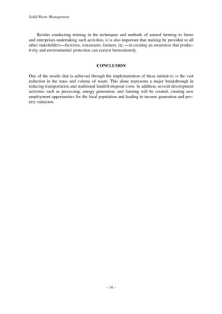 Solid-Waste Management

Besides conducting training in the techniques and methods of natural farming to farms
and enterprises undertaking such activities, it is also important that training be provided to all
other stakeholders—factories, restaurants, farmers, etc.—in creating an awareness that productivity and environmental protection can coexist harmoniously.

CONCLUSION
One of the results that is achieved through the implementation of these initiatives is the vast
reduction in the mass and volume of waste. This alone represents a major breakthrough in
reducing transportation and traditional landfill-disposal costs. In addition, several development
activities such as processing, energy generation, and farming will be created, creating new
employment opportunities for the local population and leading to income generation and poverty reduction.

– 16 –

 