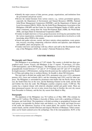 Solid-Waste Management

• Identify the major sources of data, persons, groups, organizations, and institutions from
the government and private sectors.
• Review the related literature from various sources, e.g., various government agencies,
especially the Department of Environment and Natural Resources (DENR), National
Solid-Waste Management Commission (NSWMC), and the Department of Interior and
Local Government (DILG); NGOs, like the Solid-Waste Management Association of the
Philippines (SWAPP) and the Centre for Advanced Philippine Studies (CAPS); and the
donor community, among them the Asian Development Bank (ADB), the World Bank
(WB), and Japan Bank for International Cooperation (JBIC).
• Conduct in-depth interviews or focus group discussions involving key personalities from
the various organizations, institutions, and agencies mentioned above involved in or with
knowledge about SWM in the country.
• Search and gather relevant, current, and latest statistics about population, waste generation, recovery, recycling, composting, collection vehicles and capacities, open dumpsites
and landfills, plans and programs, etc.
• Conduct interviews and meetings with key officers and staff at the Development Academy of the Philippines (DAP), the country’s National Productivity Office.

COUNTRY PROFILE
Physiography and Climate
The Philippines is an archipelago of 7,107 islands. The country is divided into three geographical areas: Luzon, Visayas, and Mindanao. It has 17 regions, 79 provinces, 115 cities,
1,499 municipalities, and 41,969 barangays.3 The Philippines covers an area of 299,764 sq km,
geographically located between 4° 23′ and 21° 25′ N latitude and 116° and 127° E longitude.
Its length measures 1,850 kilometers, starting from the point near the southern tip of the Republic of China and ending close to northern Borneo. Its breadth is about 965 kilometers.
The total land is divided into arable land (19%), permanent crop cover (12%), permanent
pastures (4%), forest and wetlands (46%), and the remaining land (19%) used for other purposes. The Philippines is surrounded by prominent water bodies like the Pacific Ocean on the
east, the South China Sea on the west, and the Balintang Channel on the north, and the Sulu
and Celebes Sea from the south. The Philippine coastline comprises nearly 17,500 km. The
country has a tropical climate with relatively abundant rainfall and gentle winds. There are
three pronounced seasons: the wet or rainy season from June to October, the cool, dry season
from November to February, and the hot, dry season from March to May.
Demography
The population of the Philippines was 76.5 million as of May 2000. (The estimate for
2004 was 82.7 million.) The Filipino is basically of Malay stock with a sprinkling of Chinese,
European, and Arab blood. The population is divided according to geographical locations and
each group is recognizable by distinct traits and dialects, e.g., the sturdy and frugal llocanos
of the north, the industrious Tagalogs of the central plains, the carefree Visayans from the
central islands, and the colorful tribesmen and religious Moslems of Mindanao. Tribal communities can be found scattered across the archipelago. Out of the total population, 56.9% of the
3

The smallest local-government unit in Philippines.

– 188 –

 
