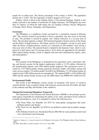 Philippines

people live in urban areas. The literacy percentage of the country is 94.6%. The population
growth rate is 2.36%. The life expectancy at birth is pegged at 67.4 years.
Filipino, which is based on the Tagalog dialect, is the national language. English is also
widely used and is the medium of instruction for higher education. The Philippines has more
than 111 dialects, of which the eight major ones are Tagalog, Cebuano, Ilocano, Hiligaynon
or Ilonggo, Bicol, Waray, Pampango, and Pangasinense.
Governance
The Philippines is a republican country governed by a constitution enacted in February
1987. The executive branch of government is led by a president, who also serves as the head
of state. The president is elected by popular vote, without reelection, to a six-year term of
office. The president appoints a cabinet. The bicameral legislative branch consists of the Senate
and the House of Representatives. The Senate consists of 24 members, serving six-year terms
while the House of Representatives consists of a maximum of 250 members, each serving a
three-year term of office. The judicial branch is headed by the Supreme Court, which is composed of a chief justice and 14 associate justices, all of whom are appointed by the president.
Other judicial bodies include a Court of Appeals and trial courts distributed by regions, cities,
and municipalities.4
Economy
The economy of the Philippines is dominated by the agriculture sector. Agriculture, fishing, and forestry account for the highest employment, which is 11.155 million, followed by
the manufacturing industry with 2.892 million people employed. The construction sector accounts for 1.747 million people, mining, quarrying, electricity employ 105 million, and gas and
water services employ 116 million people. Overall in the Philippines, 31.520 million people are
employed and 4.989 million persons are unemployed.5 The reported GNP is 1170.4 billion (Q1
2004) and the median family income as per the 2000 reports was PHP88,782 (USD1,614.22).
Environmental Profile
The terrain of the Philippines consists mostly of mountains with narrow to extensive
coastal lowlands. It has a tropical climate with monsoon seasons between November and April
in the northeast and May and October in the southwest.
National Environmental Regulatory Framework
The Department of Environment and Natural Resources (DENR) is the principal government agency responsible for maintaining the quality of air, water, and land at levels conducive
to health and productive work. It is mandated to enforce the following laws.
• The Clean Water Act, Republic Act 9275 for water-quality management and waterpollution permits and charges
• The Clean Air Act, Republic Act 8749 for air-pollution control and air-quality management
• The Pollution Control Law, Presidential Decree (PD) 984 for water-pollution control and
river classification and monitoring
4

Antonio A. Oposa, Jr., A Legal Arsenal for the Philippine Environment. The Philippine Islands: Batas Kalikasan,
2000.
5
Q1 2004; April 2004, as cited in Labstat, vol. 8, no. 9, July 2004.

– 189 –

 