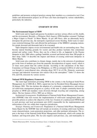 Philippines

guidelines and promote ecological practices among their members as a constructive tool. Case
studies and demonstration projects on CP have also been developed by various stakeholders,
particularly the industries.

OVERVIEW OF SWM
The Environmental Impact of MSW
Solid waste and its liquid and gaseous by-products can have serious effects on life, health,
and the environment. Recently, a Philippine Daily Inquirer (PDI) headline screamed “Garbage
a Major Culprit in Floods” in Metro Manila. As per API News, after an abnormally heavy
downpour the previous day, the metropolis experienced severe flooding. Solid waste in waterways restricted drainage flow and affected the performance of the MMDA’s pumping stations.
Six people drowned and thousands had to be evacuated.
Open dumpsites impose severe environmental and health risks on surrounding areas. They
become natural breeding grounds for vectors and they produce leachates that contaminate
ground and surface water. Worse, they can be a threat to life, as happened in the Payatas
dumpsite in July 2000 when a garbage landslide occurred and buried more than 200 people in
their sleep. Table 7.4 describes the impacts and threats of existing solid-waste dumpsites in
Metro Manila.
Solid waste also contributes to climate change, mainly due to the emission of greenhouse
gas in the form of methane gas (from the anaerobic decomposition of organic waste), which is
21 times more potent than the carbon dioxide. According to the calculations of the InterCommittee on Climate Change in the Philippines, in 1994 an estimated 4,200 kt of solid waste
was brought to waste-disposal sites, releasing about 302.73 kt of CH4. Domestic wastewater
(sewage) and industrial wastewater also release CH4 in the atmosphere.9 Table 7.5 shows the
CO2 and CH4 emissions by various sectors.
National SWM Regulatory Framework
The main legal instrument governing SWM in the country is the Ecological Solid-Waste
Management Act of 2000 (R.A. 9003), signed into law by President Gloria Macapagal-Arroyo
26 January 2001. This law declares the adoption of a systematic, comprehensive, and ecological solid-waste management program as a policy of the state. It adopts community-based approaches to SWM and mandates waste diversion through recycling and composting, among
others. The key features of R.A. 9003 are as follows.
Institutional Arrangements: Establishment of National Solid-Waste Management Commission (NSWMC) that will oversee the implementation of solid-waste management plans and
prescribe policies to achieve the objectives of the Act. Creation of a multisectoral SWM Board
in each province and local government unit (LGU) responsible for the implementation and
enforcement of the Act within their respective jurisdictions.
Strategic Planning and Framework: Preparation of a National Solid-Waste Management
Status Report by the NSWMC that will include an inventory of existing solid-waste facilities,
waste characterization, waste-generation projections, and other pertinent information. The report is the basis of the National Solid-Waste Management Framework, which will contain the
medium- and long-term plans. The Act also requires each province, city, and municipality to
9

Manila Observatory-ICCC. Tracking Greenhouse Gases: A Guide for Country Inventories, 1999.

– 195 –

 