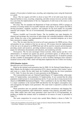 Philippines

prepare a 10-year plan to include reuse, recycling, and composting waste, using the framework
as a guide.
Reuse: The Act requires all LGUs to divert at least 25% of all solid waste from wastedisposal facilities to reuse, recycling, composting, and other resource-recovery activities within
five years from the implementation of the Act. Segregation of solid waste at the source is also
made mandatory.
Recycling: The Act mandates the Department of Trade and Industry (DTI) to prepare an
inventory of existing markets for recyclable materials and compost. It also requires the DTI to
develop procedures, standards, incentives, and strategies for the local market for recyclable
materials and compost. The use of environmentally noncompatible packaging materials is restricted.
Sanitary Landfills and Controlled Dumps: The Act prohibits new open dumpsites for
disposal and encourages the conversion of open dumps into controlled dumpsites within three
years. Within five years of the implementation of the Act, controlled dumpsites are to have
been converted to sanitary landfills.
Fees: The Act states that fees be levied on all waste generators for SWM services. Fines
and penalties for any violation of the law are also set. All revenues from the implementation
of the law are to be placed in an SWM Fund and will be used for research and development,
providing awards and incentives, providing technical assistance, conducting awareness campaigns for information dissemination and education, and monitoring activities.
Participation: The Act also encourages Citizen Lawsuits, where anyone can file a civil,
administrative, or criminal case against any person, government agency, or official who violates or fails to comply with the ecological solid-waste management law. It should be pointed
out that a number of municipalities and cities as well as localities (barangays) have enacted a
localized version of R.A. 9003, which will help them implement the law in their own locality.
SWM Situation Analysis
Quantification and Characterization
Based on the national waste-generation data for 2000–10, the National Capital Region, or
Metro Manila, has the highest waste generation (23%), almost a quarter of the country’s generated waste as a whole. On the other hand, the Cordillera Region has the lowest generation
(1.6%). Table 7.6 shows the status of waste generation in the Philippines.
The waste-production rates are: National Capital Region: 0.71 kg/person/day; urban population: 0.5 kg/person/day; rural population: 0.3 kg/person/day. It was assumed that the urban
population would increase its waste production rate by 1% per year due to rising income levels
(based on GHK/MRM International Report).10 This is attributed to the fact that Metro Manila
is a major contributor to the national GDP and therefore has the highest consumption rates,
and consequently the highest waste generation. This same trend is expected to continue to the
year 2010.11
Waste generation rates are generally related to modern conveniences and changing lifestyles, increasing population, rapid urbanization, improper waste disposal, and public insensitivity. Other studies show that waste generation varies from 0.30 to 0.70 kg/capita/day, depending on whether the estimate refers to residential or all sources of waste, as presented in
Table 7.7.
The waste composition for several cities outside Metro Manila is shown in Table 7.8.
10
11

Urban and rural population and growth rates by region are based on National Statistical Office data from 2000.
World Bank. Philippines Environmental Monitor 2001.

– 197 –

 