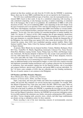 Solid-Waste Management

pointed out that these numbers are only from the 52 LGUs that the NSWMC is monitoring.
Hence, there may be more MRFs established that are not yet reported to the Commission.
The LGUs have established different types of facilities, since the municipalities/cities constructed MRFs based on their needs. It may be a centralized composting with recycling, or
only centralized composting, or only barangay recycling, or market composting, or communal
bins at the barangays. Due to lack of set guidelines, the establishment of MRFs is left at the
discretion of LGUs. The cost of establishing MRFs varies depending on the LGU budget. Even
the type of materials used is not specified. LGUs who have the budget go for concrete materials
while those with budgetary constraints construct their MRFs from bamboo or coconut lumber.
In terms of waste-disposal facilities, municipal solid waste is generally disposed of in open
dumpsites.16 So far only a few have facilities for controlled dumpsites or sanitary landfills (see
Table 7.9). Section 37, Article 6 of R.A. 9003 mandates that all open dumpsites should have
been converted into controlled dumpsites by January 2004, prompting more LGUs to convert
their open dumpsites to controlled dumpsites. The Commission, through the Integrated Bar of
the Philippines, has started filing cases against LGUs that violate the provisions of R.A. 9003.
Around the country, three LGUs have established operating sanitary landfills: Metro Clark
Sanitary Landfill, Capas, Tarlac; Cebu City Sanitary Landfill; and Bais City Sanitary Landfill
in Negros Oriental.
At present, Metro Manila has ten disposal facilities: Catmon, Malabon; Rodriguez, Rizal;
R10 Vitas, Tondo/Pier 18, Manila; Bagumbong (municipal), Caloocan City; Tanza Navotas;
Dona Petra, Marikina; Lupang Arenda, Taytay; Pulang Lupa, Las Pinas; and Barangay Lingu˜
˜
nan, Valenzuela. The Payatas dumpsite in Quezon City only accepts waste generated by Quezon City while Dona Petra is in the process of closing. Most of these dumpsites, however,
˜
were active until 2004. See Table 7.9 for related information.
It is realized that the cost of constructing new waste-treatment and disposal facilities would
place an additional burden on the municipal/city budget, so some LGUs have started to develop
and implement sustainable funding mechanisms such as garbage-collection fees for households
or institutions, fines and penalties, tipping fees for the disposal facilities, sale of recyclables
and compost fertilizers, special-waste collection, and leasing MRFs to private individuals. Table 7.10 shows some examples of LGUs that are collecting user fees (funding mechanism).
The use of transfer stations is not common in the Philippines.
GP Practices and Other Proactive Measures
Waste Minimization, Reuse, and Recycling Practices:
Initiatives of Various LGUs, NGOs, and Other Groups
Paper, scrap metal, and clean glass bottles and cullets have traditionally been segregated,
traded, and recycled. Big companies are actively buying these recyclables, for example, M/S.
San Miguel Corporation buys clean glass and cullets and M/S. TIPCO buys paper. Both are
mostly monopoly buyers of such materials. Several medium-size companies in Luzon and
Cebu melt scrap metal. In addition, the NSWMC is expanding the recycling activities with tire
manufacturers and intensifying the buying of polyethylene terapthalate (PET) by the PET Task
Force and San Miguel Corporation. Likewise, the NSWMC has set up more redemption centers
for recyclable materials like aluminum cans, bottles, tetra packs, polypropylene (PPs), batteries,
and others. Various shopping malls, groceries stores, schools, and other large establishments
are already serving as redemption centers for these materials.
Plastic recycling is one of the most interesting concerns of environmentally conscious
16

Ibid.

– 202 –

 