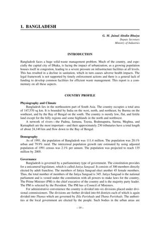 1. BANGLADESH
G. M. Jainal Abedin Bhuiya
Deputy Secretary
Ministry of Industries

INTRODUCTION
Bangladesh faces a huge solid-waste management problem. Much of the country, and especially the capital city of Dhaka, is facing the impact of urbanization, as a growing population
houses itself in congestion, leading to a severe pressure on infrastructure facilities at all levels.
This has resulted in a decline in sanitation, which in turn causes adverse health impacts. The
legal framework is not supported by timely enforcement actions and there is a general lack of
funding to develop common facilities for efficient waste management. This report is a commentary on all these aspects.

COUNTRY PROFILE
Physiography and Climate
Bangladesh lies in the northeastern part of South Asia. The country occupies a total area
of 147,570 sq km. It is bounded by India on the west, north, and northeast, by Burma on the
southeast, and by the Bay of Bengal on the south. The country is mostly low, flat, and fertile
land except for the hilly regions and some highlands in the north and northwest.
A network of rivers—the Padma, Jamuna, Teesta, Brahmaputra, Surma, Meghna, and
Karnaphuli are the most important—and their approximately 230 tributaries have a total length
of about 24,140 km and flow down to the Bay of Bengal.
Demography
As of 1991, the population of Bangladesh was 111.4 million. The population was 20.1%
urban and 79.9% rural. The intercensal population growth rate estimated by using adjusted
population of 1991 census was 2.1% per annum. The population was projected to reach 135
million by 2005.
Governance
Bangladesh is governed by a parliamentary type of government. The constitution provides
for a unicameral legislature, which is called Jatiya Sangsad. It consists of 300 members directly
elected by adult franchise. The members of Jatiya Sangsad elect another 45 female members.
Thus, the total number of members of the Jatiya Sangsad is 345. Jatiya Sangsad is the national
parliament and is vested under the constitution with all powers to make laws for the country.
The Prime Minister (PM) is the chief executive of the country and is the majority party leader.
The PM is selected by the President. The PM has a Council of Ministers.
For administrative convenience the country is divided into six divisions placed under divisional commissioners. The divisions are further divided into 64 districts each of which is again
divided into Thanas which are governed by Zila Parishads and Thana Parishads. The authorities at the local government are elected by the people. Such bodies in the urban areas are
– 19 –

 