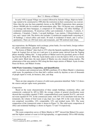 Philippines

Box 7.3: History of Makati
In early 1970, Legaspi Village was created, followed by Salcedo Village. High-rise buildings started to be constructed in 1990 after the restriction on their construction was waived.
Since then the area has been popularly known as the MCBD. Corporations there generate
almost 100,000 jobs for residents and nonresidents alike. This 118 hectare area, expanding
its coverage into three barangays, is composed of 371 buildings: 242 office buildings, 27
residential condominiums, 78 mixed-use (office and residential), 5 churches, 3 schools, 4
embassies, 2 hospitals, 2 hotels, 3 car-park buildings, 2 gas stations, 2 library/cultural centers, and 1 sports club. The district also includes 2 commercial complex/malls consisting of
38 buildings: 2 mixed (office and retail), 30 retail, 6 residential (4 hotels, and 2 service
apartments). There are 250 food stores and restaurants, and 700 nonfood retail shops.
top corporations, the Philippine stock exchange, prime banks, five-star hotels, foreign embassies, plush condominiums, and posh villages.
The history of Makati17 dates back to 1571 when the Spanish expedition leader Don Miguel
Lopez de Legaspi first set foot on it and gave it its present name, derived from the Tagalog
phrase meaning “ebbing tide.” A large portion of Makati used to be grassland, prone to flooding from the Pasig River. When the Ayala family came to own the land in 1834, it was mostly
a cattle ranch. Much later, the main airport of Manila was also situated among ranches. The
urbanization of the area started in 1962 along the three major arteries of Makati: Ayala Avenue,
Paseo de Roxas, and Makati Avenue.
Solid-Waste Generation, Composition, and Quantification
As a business and commercial area, MCBD contributes 4% to Metro Manila’s voluminous
solid waste. Its population of less than half a million swells by daytime as tens of thousands
of people report to work, do business, dine, and shop.
Sources
There are nine categories of sources of solid-waste generation identified. Table 7.12 shows
the sources and per capita waste generation.
Composition
Based on the waste characterization of three sample buildings, residential, office, and
commercial, conducted by AFI in 2002, the average volume of general classification waste
showed that recyclables equaled 27.80%, compostable/food waste equaled 26.47%, and residual waste equaled 45.73%. In the commercial center, with 35% of its merchants food stores or
restaurants, the volume of food waste or pig slops was a high 18% in the waste stream. The
rest comprised: recyclables, 14%; compostable, 12%; and residual waste, 56%. The waste
composition of the commercial center is shown in Figure 7.4. The solid-waste composition of
office and residential buildings is shown in Figures 7.5 and 7.6 respectively.
Quantification
The waste-composition survey of Metro Manila in 199718 showed that Makati City generated the highest amount of waste at 0.44 kg/capita/day, or approximately 550 to 600 tons/day
17
18

www.makati.gov.ph.
WACS conducted by JICA and MMDA, 1997.

– 209 –

 