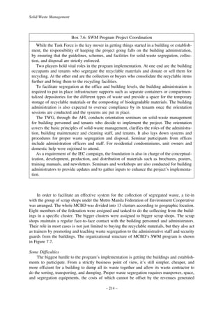 Solid-Waste Management

Box 7.6: SWM Program Project Coordination
While the Task Force is the key mover in getting things started in a building or establishment, the responsibility of keeping the project going falls on the building administration,
by ensuring that the guidelines, schemes, and facilities for solid-waste segregation, collection, and disposal are strictly enforced.
Two players hold vital roles in the program implementation. At one end are the building
occupants and tenants who segregate the recyclable materials and donate or sell them for
recycling. At the other end are the collectors or buyers who consolidate the recyclable items
further and bring them to the recycling facilities.
To facilitate segregation at the office and building levels, the building administration is
required to put in place infrastructure supports such as separate containers or compartmentalized depositories for the different types of waste and provide a space for the temporary
storage of recyclable materials or the composting of biodegradable materials. The building
administration is also expected to oversee compliance by its tenants once the orientation
sessions are conducted and the systems are put in place.
The TWG, through the AFI, conducts orientation seminars on solid-waste management
for building personnel and tenants who decide to implement the project. The orientation
covers the basic principles of solid-waste management, clarifies the roles of the administration, building maintenance and cleaning staff, and tenants. It also lays down systems and
procedures for proper waste segregation and disposal. Seminar participants from offices
include administration officers and staff. For residential condominiums, unit owners and
domestic help were enjoined to attend.
As a requirement of the IEC campaign, the foundation is also in charge of the conceptualization, development, production, and distribution of materials such as brochures, posters,
training manuals, and newsletters. Seminars and workshops are also conducted for building
administrators to provide updates and to gather inputs to enhance the project’s implementation.

In order to facilitate an effective system for the collection of segregated waste, a tie-in
with the group of scrap shops under the Metro Manila Federation of Environment Cooperative
was arranged. The whole MCBD was divided into 13 clusters according to geographic location.
Eight members of the federation were assigned and tasked to do the collecting from the buildings in a specific cluster. The bigger clusters were assigned to bigger scrap shops. The scrap
shops maintain a regular face-to-face contact with the building personnel and administrators.
Their role in most cases is not just limited to buying the recyclable materials, but they also act
as trainers by promoting and teaching waste segregation to the administrative staff and security
guards from the buildings. The organizational structure of MCBD’s SWM program is shown
in Figure 7.7.
Some Difficulties
The biggest hurdle to the program’s implementation is getting the buildings and establishments to participate. From a strictly business point of view, it’s still simpler, cheaper, and
more efficient for a building to dump all its waste together and allow its waste contractor to
do the sorting, transporting, and dumping. Proper waste segregation requires manpower, space,
and segregation equipments, the costs of which cannot be offset by the revenues generated
– 214 –

 