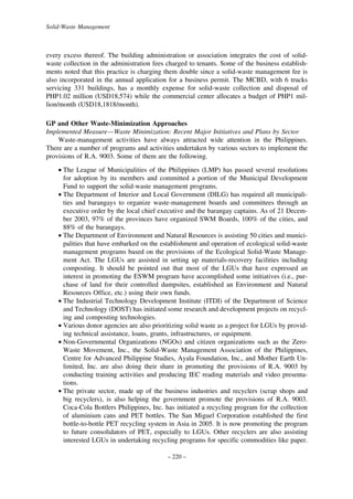 Solid-Waste Management

every excess thereof. The building administration or association integrates the cost of solidwaste collection in the administration fees charged to tenants. Some of the business establishments noted that this practice is charging them double since a solid-waste management fee is
also incorporated in the annual application for a business permit. The MCBD, with 6 trucks
servicing 331 buildings, has a monthly expense for solid-waste collection and disposal of
PHP1.02 million (USD18,574) while the commercial center allocates a budget of PHP1 million/month (USD18,1818/month).
GP and Other Waste-Minimization Approaches
Implemented Measure—Waste Minimization: Recent Major Initiatives and Plans by Sector
Waste-management activities have always attracted wide attention in the Philippines.
There are a number of programs and activities undertaken by various sectors to implement the
provisions of R.A. 9003. Some of them are the following.
• The League of Municipalities of the Philippines (LMP) has passed several resolutions
for adoption by its members and committed a portion of the Municipal Development
Fund to support the solid-waste management programs.
• The Department of Interior and Local Government (DILG) has required all municipalities and barangays to organize waste-management boards and committees through an
executive order by the local chief executive and the barangay captains. As of 21 December 2003, 97% of the provinces have organized SWM Boards, 100% of the cities, and
88% of the barangays.
• The Department of Environment and Natural Resources is assisting 50 cities and municipalities that have embarked on the establishment and operation of ecological solid-waste
management programs based on the provisions of the Ecological Solid-Waste Management Act. The LGUs are assisted in setting up materials-recovery facilities including
composting. It should be pointed out that most of the LGUs that have expressed an
interest in promoting the ESWM program have accomplished some initiatives (i.e., purchase of land for their controlled dumpsites, established an Environment and Natural
Resources Office, etc.) using their own funds.
• The Industrial Technology Development Institute (ITDI) of the Department of Science
and Technology (DOST) has initiated some research and development projects on recycling and composting technologies.
• Various donor agencies are also prioritizing solid waste as a project for LGUs by providing technical assistance, loans, grants, infrastructures, or equipment.
• Non-Governmental Organizations (NGOs) and citizen organizations such as the ZeroWaste Movement, Inc., the Solid-Waste Management Association of the Philippines,
Centre for Advanced Philippine Studies, Ayala Foundation, Inc., and Mother Earth Unlimited, Inc. are also doing their share in promoting the provisions of R.A. 9003 by
conducting training activities and producing IEC reading materials and video presentations.
• The private sector, made up of the business industries and recyclers (scrap shops and
big recyclers), is also helping the government promote the provisions of R.A. 9003.
Coca-Cola Bottlers Philippines, Inc. has initiated a recycling program for the collection
of aluminium cans and PET bottles. The San Miguel Corporation established the first
bottle-to-bottle PET recycling system in Asia in 2005. It is now promoting the program
to future consolidators of PET, especially to LGUs. Other recyclers are also assisting
interested LGUs in undertaking recycling programs for specific commodities like paper.
– 220 –

 