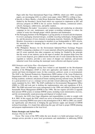 Philippines

Paper mills like Trust International Paper Corp. (TIPCO), which uses 100% recyclable
papers, are encouraging LGUs to collect waste paper, which TIPCO is willing to buy.
• Specific to Metro Manila, a Solid-Waste Reduction Master Plan (SWARM Plan) being
funded by the President’s Social Fund which was organized to implement an IEC and
advocacy program on SWM in the six sectors: business industry, commercial centers,
schools, barangays, subdivisions, and public markets.
• The Philippines Re-traders’ Association is implementing and conducting an education
campaign on tire care, maintenance, and proper re-treading techniques to reduce the
volume of waste tires through proper vehicle operation and maintenance.
• The Packaging Institute of the Philippines is giving priority to research and development.
It reviews packaging structural designs, available recycling technologies, biodegradability, and the presence of toxic elements in packaging materials. Similarly, the Philippines
Retailers Association is encouraging its members to use biodegradable or 100% recyclable materials for their shopping bags and recyclable paper for storage, signage, and
window displays.
• The Philippines Business for the Environment Industrial-Waste Exchange Program
(IWEP) is preparing a database of (1) waste materials offered by participating companies
and (2) waste materials that other companies are looking for. Guided by the principle
that the waste of one industry can be the input of another, this program helps lower the
cost of waste disposal, gives added income from the sale of waste material that has been
regarded as valueless, provides a new source of cheaper raw materials, and prevents
industrial waste from reaching the municipal waste-collection and disposal system.
NPO Strategies and Action Plan—Development Context
Many sectors of Philippine society have looked at and depended on the Development
Academy of the Philippines (DAP) to chart new approaches and models on how to tackle
current and future development issues, be they economic, political, social, or environmental.
The DAP is the National Productivity Organization (NPO) partner of the Asian Productivity
Organization (APO) in the country. As a premier development agency with a long history of
hosting academic, technical, and practical forums tackling pressing national issues, the DAP is
in a good position to act as a strategic-service provider toward addressing the SWM requirements mandated by R.A. 9003. The DAP established its Environmental Management Office
(EMO) in 1990 and took part in drafting the implementation rules and regulations of R.A.
9003. The EMO advocated zero-waste management in the 1990s and shifted to Integrated and
Sustainable Waste Management (ISWM) in late 1990s. The law requires all LGUs to upgrade
their present SWM system, to institute ISWM system, including waste minimization, recovery,
and the environmentally sound processing and disposal of residual waste.
Obviously, the LGUs have huge obligations and responsibilities in order to comply with
R.A. 9003. In this regard, the DAP, which was active in broad-based discussions and learning
exercises concerning ISWM issues prior to the promulgation of R.A. 9003 in 2000, can contribute significantly and effectively in bridging the gap between supply and demand of ISWM
technical knowledge. It is hoped that addressing this gap will lead to proper ISWM planning
and program implementation at the local level.
Future Strategies and Action Plan
Strategic Plan by the NPO
Vision: The vision of the NPO within the next decade is to build and project itself as a
strategic-service provider to assist local governments and stakeholders in addressing ISWM
– 221 –

 