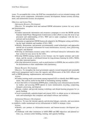 Solid-Waste Management

issues. To accomplish this vision, the DAP has conceptualized a service-oriented strategy with
three major action components: information resource development, human resource development, and institutional resource development.
Objectives and Action Plan
Information Resource Development
Objective: To strengthen local and national ISWM information systems for easy access
and dissemination.
Actions:
• Conduct nationwide information and awareness campaigns to assist the DENR and the
National Solid-Waste Management Commission in their efforts to raise the level of appreciation and understanding of R.A. 9003 and to make compliance with the law a
national and local priority.
• Formulate an appropriate ISWM framework adapted to the Philippine setting and following the legal standards and mandate of R.A. 9003.
• Identify, demonstrate, and promote environmentally sound technologies and approaches
and the use of economic instruments for waste minimization, recovery, reuse, processing,
transport, and disposal.
• Develop an information resource center with a web-based interactive information database system for easy access by the LGUs.
• Develop ISWM training modules in two formats: one for regular seminars and workshops, and the second, a web-based format for long-distance learning by LGUs, NGOs,
and other interested parties.
• Develop information resources, such as good practices in ISWM, that are useful to LGUs
for dissemination to their stakeholders and constituency.
Human Resource Development
Objective: To strengthen the local government capacity toward integrated and sustainable
solid-waste management and to raise the capacity and effectiveness of the LGU officers and
staff in ISWM planning, implementation, and monitoring.
Actions:
• Conduct training-needs assessments among targeted LGUs to identify their HRD requirements. This will be useful for the DAP in formulating training modules.
• Assist the LGUs in formulating ISWM plans, conducting waste-characterization feasibility studies, and assessing SWM options in waste minimization, recycling, composting,
transport, processing, and disposal.
• Design, conduct, and provide training workshops and distant-learning programs for capacity building.
• Assist economically underdeveloped and remote LGUs to obtain access to information
tools and technologies like computers and related software and websites.
Institutional Resource Development
Objective: To raise the internal capacity and develop linkages, networks, and associations
to establish a stable institutional-service infrastructure to fulfill its strategic vision.
Actions:
• Identify core partners in information-resource and human-resource development programs.
• Collaborate with other institutions to fulfill HRD and IRD objectives and planned actions, e.g., resource-center building, training, and capacity building.
– 222 –

 