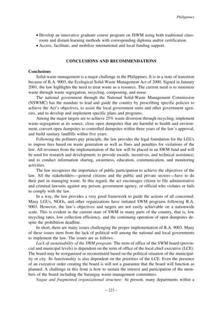 Philippines

• Develop an innovative graduate course program on ISWM using both traditional classroom and distant-learning methods with corresponding diploma and/or certification.
• Access, facilitate, and mobilize international and local funding support.

CONCLUSIONS AND RECOMMENDATIONS
Conclusions
Solid-waste management is a major challenge in the Philippines. It is in a state of transition
because of R.A. 9003, the Ecological Solid-Waste Management Act of 2000. Signed in January
2001, the law highlights the need to treat waste as a resource. The current need is to minimize
waste through waste segregation, recycling, composting, and reuse.
The national government through the National Solid-Waste Management Commission
(NSWMC) has the mandate to lead and guide the country by prescribing specific policies to
achieve the Act’s objectives, to assist the local government units and other government agencies, and to develop and implement specific plans and programs.
Among the major targets are to achieve 25% waste diversion through recycling, implement
waste-segregation at its source, close open dumpsites that are harmful to health and environment, convert open dumpsites to controlled dumpsites within three years of the law’s approval,
and build sanitary landfills within five years.
Following the polluters-pay principle, the law provides the legal foundation for the LGUs
to impose fees based on waste generation as well as fines and penalties for violations of the
law. All revenues from the implementation of the law will be placed in an SWM fund and will
be used for research and development; to provide awards, incentives, and technical assistance;
and to conduct information sharing, awareness, education, communication, and monitoring
activities.
The law recognizes the importance of public participation to achieve the objectives of the
law. All the stakeholders—general citizens and the public and private sectors—have to do
their part in managing waste. In this regard, the act encourages citizen to file administrative
and criminal lawsuits against any person, government agency, or official who violates or fails
to comply with the law.
In a way, the law provides a very good framework to guide the actions of all concerned.
Many LGUs, NGOs, and other organizations have initiated SWM programs following R.A.
9003. However, the law’s objectives and targets are not easily achievable on a nationwide
scale. This is evident in the current state of SWM in many parts of the country, that is, low
recycling rates, low collection efficiency, and the continuing operation of open dumpsites despite the prohibition deadline.
In short, there are many issues challenging the proper implementation of R.A. 9003. Many
of these issues stem from the lack of political will among the national and local governments
to implement the law. The issues are as follows.
Lack of sustainability of the SWM program: The term of office of the SWM board (provincial and municipal levels) is dependent on the term of office of the local chief executive (LCE).
The board may be reorganized or reconstituted based on the political situation of the municipality or city. Its functionality is also dependent on the priorities of the LCE. Even the presence
of an executive order creating the board is still not a guarantee that the board will function as
planned. A challenge in this front is how to sustain the interest and participation of the members of the board including the barangay waste-management committees.
Vague and fragmented organizational structure: At present, many departments within a
– 223 –

 