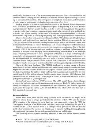 Solid-Waste Management

municipality implement most of the waste-management program. Hence, the coordination and
communication in carrying out the SWM services between different departments is poor, resulting in uncoordinated schedules, delayed responses to complaints by residents, and the creation
of either a gap or unnecessary overlapping in the provision of services.
Lack of planning activities including implementation of the Strategic Waste-Management
Plan: Most local governments lack comprehensive plans as required by R.A. 9003. In these
local governments, there are usually no clear goals for solid-waste management. The operation
is reactive rather than proactive—equipment is purchased only when needs arise and funds are
available. This lack of planning can be traced to inadequate information systems or databases
that would be very useful in identifying the priority areas that require immediate improvement.
Choice of technology and equipments: Because of R.A. 9003, LGUs are offered the latest
technologies and equipment from local and foreign suppliers. This creates problems for the
LGUs because they often are rushed into buying these things without any assurance about parts
and maintenance viability, as well as the technical skill needed for operation and maintenance.
Creation, monitoring, and enforcement of waste-management ordinances: One of the limitations of LGUs is the implementation of municipal ordinances and laws. Enforcement of an
ordinance is assigned to the barangay tanods at the barangay level or police at the municipal
level. Sustaining enforcement of waste-management ordinances is a major undertaking for a
successful waste-management program. The incorporation of waste-management concerns in
the administration of the municipality—such as business permits, building construction, procurement criteria, and procedures—needs a closer look. Assessment of the above-mentioned
procedures may be necessary to institutionalize the waste management program in the locality.
Not-In-My-Backyard Syndrome: The NIMBY syndrome is a major barrier to locating
waste-disposal facilities and the establishment and operations of materials-recovery facilities.
At present some LGUs cannot establish waste-disposal facilities due to protests by communities that are concerned the facilities might lead to pollution, contamination, and other environmental hazards. LGUs without disposal facilities cannot share with other LGUs because their
communities do not want to accept “other people’s” waste, as in the case of metro Manila’s
garbage being brought to Quezon province.
Limited/inadequate budget for SWM program: The LGUs usually have a limited budget
or no specific budget for their solid-waste management program. The LGU budget is generally
allotted for household collection, transportation to open dumpsites, and minimal operation
expenditures for disposal. Hence, LGUs are not able to fund other SWM activities such as
IEC, training of personnel, etc.
Recommendations
Given these issues, there are still many activities to be undertaken and targets to be
achieved. Clearly there is a huge gap between the intentions of R.A. 9003 and the present
SWM situation in the country. As such, there are clear opportunities where the NPO, the
Development Academy of the Philippines, can play a major role in bridging this gap. It is
suitable for the DAP to position itself as a strategic-service provider to both the national
and local governments. The services can be provided in capacity building, training, planning,
information and knowledge sharing, and resource build-up and mobilization.
The following are action points invariably addressed to both DAP and the national government.
• Assist LGUs in developing their 10-year SWM plans.
• Provide more innovative incentives to LGUs to comply with R.A. 9003.
– 224 –

 