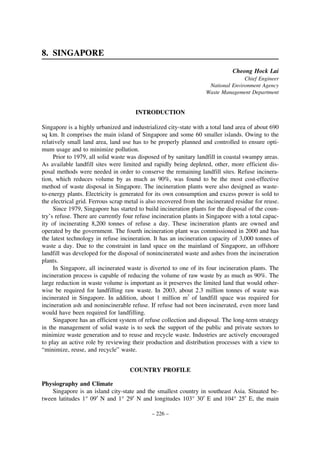 8. SINGAPORE
Cheong Hock Lai
Chief Engineer
National Environment Agency
Waste Management Department

INTRODUCTION
Singapore is a highly urbanized and industrialized city-state with a total land area of about 690
sq km. It comprises the main island of Singapore and some 60 smaller islands. Owing to the
relatively small land area, land use has to be properly planned and controlled to ensure optimum usage and to minimize pollution.
Prior to 1979, all solid waste was disposed of by sanitary landfill in coastal swampy areas.
As available landfill sites were limited and rapidly being depleted, other, more efficient disposal methods were needed in order to conserve the remaining landfill sites. Refuse incineration, which reduces volume by as much as 90%, was found to be the most cost-effective
method of waste disposal in Singapore. The incineration plants were also designed as wasteto-energy plants. Electricity is generated for its own consumption and excess power is sold to
the electrical grid. Ferrous scrap metal is also recovered from the incinerated residue for reuse.
Since 1979, Singapore has started to build incineration plants for the disposal of the country’s refuse. There are currently four refuse incineration plants in Singapore with a total capacity of incinerating 8,200 tonnes of refuse a day. These incineration plants are owned and
operated by the government. The fourth incineration plant was commissioned in 2000 and has
the latest technology in refuse incineration. It has an incineration capacity of 3,000 tonnes of
waste a day. Due to the constraint in land space on the mainland of Singapore, an offshore
landfill was developed for the disposal of nonincinerated waste and ashes from the incineration
plants.
In Singapore, all incinerated waste is diverted to one of its four incineration plants. The
incineration process is capable of reducing the volume of raw waste by as much as 90%. The
large reduction in waste volume is important as it preserves the limited land that would otherwise be required for landfilling raw waste. In 2003, about 2.3 million tonnes of waste was
incinerated in Singapore. In addition, about 1 million m3 of landfill space was required for
incineration ash and nonincinerable refuse. If refuse had not been incinerated, even more land
would have been required for landfilling.
Singapore has an efficient system of refuse collection and disposal. The long-term strategy
in the management of solid waste is to seek the support of the public and private sectors to
minimize waste generation and to reuse and recycle waste. Industries are actively encouraged
to play an active role by reviewing their production and distribution processes with a view to
“minimize, reuse, and recycle” waste.
COUNTRY PROFILE
Physiography and Climate
Singapore is an island city-state and the smallest country in southeast Asia. Situated between latitudes 1° 09′ N and 1° 29′ N and longitudes 103° 30′ E and 104° 25′ E, the main
– 226 –

 