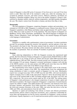 Singapore

island of Singapore is about 660 sq km. It measures 43 km from east to west and 23 km from
north to south. More than half of the mainland is urban area, while the remaining area is
occupied by parkland, reservoirs, and nature reserves. Malaysia, Indonesia, and Brunei are
Singapore’s immediate neighbors. Being very close to the equator, Singapore’s climate is characterized by abundant rainfall, relatively uniform temperatures, and high humidity throughout
the year. The island is wettest from November to January and driest from May to July.
Demography
The total population of Singapore, comprising Singapore residents and nonresidents, was
estimated at 4,185,200 in 2003. Singapore is a multiracial society. Chinese form about 76% of
Singapore’s population, while Malays and Indians make up approximately 14% and 8% respectively. Other races make up almost 2% of the population. The main religions in Singapore are
Buddhism, Taoism, Islam, Christianity, and Hinduism. The official languages in Singapore are
Malay, Chinese (Mandarin), Tamil, and English. Malay is the national language and English
is the language of administration.
Governance
Singapore is a republic with a parliamentary system of government. A written constitution
provides for governance through the executive, the legislative, and the judiciary of the state.
The president is the head of state. The prime minister leads the cabinet in the administration
of the government. The prime minister and other cabinet members are appointed from among
the members of parliament. There are currently 94 members of parliament.
Economy
Since achieving independence in 1965, the Singapore economy has experienced rapid
growth. The Gross Domestic Product of Singapore was approximately SGD159 billion in 2003.
Real GDP grew at an average of 8.6% per annum and real per capita GDP increased about
eightfold between 1965 and 1999. The brisk economic growth was accompanied by low inflation averaging 3.2% per annum. Singapore’s economic performance compares well with that
of the OECD countries over the same period, with GDP growth more than twice the OECD
growth and inflation at about half of the OECD average inflation rate.
The manufacturing sector retains its position as the single largest sector in the economy,
accounting for about a quarter of the GDP. The manufacturing sector has underpinned the
strong contribution of trade to economic growth in Singapore over the years. Merchandise
exports have averaged more than 130% of GDP since the mid-1980s, with total merchandise
imports averaging close to 150% in the same period. Figure 8.1 shows the percentage share of
ˆ
each sector in the nominal GDP in 2003. Excluding entrepot trade, the figures were 85% and
98%, respectively. The service-sector exports make up 28% of the GDP. The striking feature
of Singapore’s trade performance is the changed composition of exports to higher capital and
skill-intensive products. The largest component of Singapore’s composition of nonoil domestic
exports has shifted to higher value-added products like electronics and chemicals from food,
beverages, furniture, and garments. Even within electronics, exports have moved away from
the lower-end consumer electronics of the early 1980s, into areas like disk drives in the late
1980s and 1990s, and semiconductors from the mid-1990s.
Openness to capital and technology from abroad, an honest and efficient government,
macroeconomic policies aimed at long-term investments, and a cooperative relationship between labor and management are the key factors responsible for Singapore’s strong economic
performance. Equally important is a set of sound macroeconomic policies aimed at maintaining
– 227 –

 