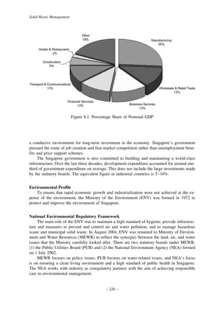 Solid-Waste Management

Figure 8.1: Percentage Share of Nominal GDP

a conducive environment for long-term investment in the economy. Singapore’s government
pursued the route of job creation and free-market competition rather than unemployment benefits and price support schemes.
The Singapore government is also committed to building and maintaining a world-class
infrastructure. Over the last three decades, development expenditure accounted for around onethird of government expenditure on average. This does not include the large investments made
by the statutory boards. The equivalent figure in industrial countries is 5–10%.
Environmental Profile
To ensure that rapid economic growth and industrialization were not achieved at the expense of the environment, the Ministry of the Environment (ENV) was formed in 1972 to
protect and improve the environment of Singapore.
National Environmental Regulatory Framework
The main role of the ENV was to maintain a high standard of hygiene, provide infrastructure and measures to prevent and control air and water pollution, and to manage hazardous
waste and municipal solid waste. In August 2004, ENV was renamed to Ministry of Environment and Water Resources (MEWR) to reflect the synergies between the land, air, and water
issues that the Ministry carefully looked after. There are two statutory boards under MEWR:
(1) the Public Utilities Board (PUB) and (2) the National Environment Agency (NEA) formed
on 1 July 2002.
MEWR focuses on policy issues, PUB focuses on water-related issues, and NEA’s focus
is on ensuring a clean living environment and a high standard of public health in Singapore.
The NEA works with industry as coregulatory partners with the aim of achieving responsible
care in environmental management.

– 228 –

 