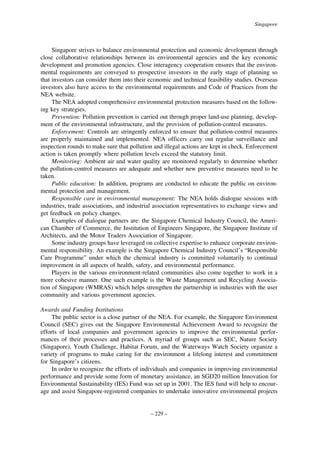 Singapore

Singapore strives to balance environmental protection and economic development through
close collaborative relationships between its environmental agencies and the key economic
development and promotion agencies. Close interagency cooperation ensures that the environmental requirements are conveyed to prospective investors in the early stage of planning so
that investors can consider them into their economic and technical feasibility studies. Overseas
investors also have access to the environmental requirements and Code of Practices from the
NEA website.
The NEA adopted comprehensive environmental protection measures based on the following key strategies.
Prevention: Pollution prevention is carried out through proper land-use planning, development of the environmental infrastructure, and the provision of pollution-control measures.
Enforcement: Controls are stringently enforced to ensure that pollution-control measures
are properly maintained and implemented. NEA officers carry out regular surveillance and
inspection rounds to make sure that pollution and illegal actions are kept in check. Enforcement
action is taken promptly where pollution levels exceed the statutory limit.
Monitoring: Ambient air and water quality are monitored regularly to determine whether
the pollution-control measures are adequate and whether new preventive measures need to be
taken.
Public education: In addition, programs are conducted to educate the public on environmental protection and management.
Responsible care in environmental management: The NEA holds dialogue sessions with
industries, trade associations, and industrial association representatives to exchange views and
get feedback on policy changes.
Examples of dialogue partners are: the Singapore Chemical Industry Council, the American Chamber of Commerce, the Institution of Engineers Singapore, the Singapore Institute of
Architects, and the Motor Traders Association of Singapore.
Some industry groups have leveraged on collective expertise to enhance corporate environmental responsibility. An example is the Singapore Chemical Industry Council’s “Responsible
Care Programme” under which the chemical industry is committed voluntarily to continual
improvement in all aspects of health, safety, and environmental performance.
Players in the various environment-related communities also come together to work in a
more cohesive manner. One such example is the Waste Management and Recycling Association of Singapore (WMRAS) which helps strengthen the partnership in industries with the user
community and various government agencies.
Awards and Funding Institutions
The public sector is a close partner of the NEA. For example, the Singapore Environment
Council (SEC) gives out the Singapore Environmental Achievement Award to recognize the
efforts of local companies and government agencies to improve the environmental performances of their processes and practices. A myriad of groups such as SEC, Nature Society
(Singapore), Youth Challenge, Habitat Forum, and the Waterways Watch Society organize a
variety of programs to make caring for the environment a lifelong interest and commitment
for Singapore’s citizens.
In order to recognize the efforts of individuals and companies in improving environmental
performance and provide some form of monetary assistance, an SGD20 million Innovation for
Environmental Sustainability (IES) Fund was set up in 2001. The IES fund will help to encourage and assist Singapore-registered companies to undertake innovative environmental projects

– 229 –

 