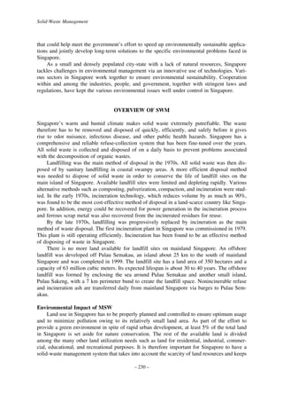 Solid-Waste Management

that could help meet the government’s effort to speed up environmentally sustainable applications and jointly develop long-term solutions to the specific environmental problems faced in
Singapore.
As a small and densely populated city-state with a lack of natural resources, Singapore
tackles challenges in environmental management via an innovative use of technologies. Various sectors in Singapore work together to ensure environmental sustainability. Cooperation
within and among the industries, people, and government, together with stringent laws and
regulations, have kept the various environmental issues well under control in Singapore.

OVERVIEW OF SWM
Singapore’s warm and humid climate makes solid waste extremely putrefiable. The waste
therefore has to be removed and disposed of quickly, efficiently, and safely before it gives
rise to odor nuisance, infectious disease, and other public health hazards. Singapore has a
comprehensive and reliable refuse-collection system that has been fine-tuned over the years.
All solid waste is collected and disposed of on a daily basis to prevent problems associated
with the decomposition of organic wastes.
Landfilling was the main method of disposal in the 1970s. All solid waste was then disposed of by sanitary landfilling in coastal swampy areas. A more efficient disposal method
was needed to dispose of solid waste in order to conserve the life of landfill sites on the
main island of Singapore. Available landfill sites were limited and depleting rapidly. Various
alternative methods such as composting, pulverization, compaction, and incineration were studied. In the early 1970s, incineration technology, which reduces volume by as much as 90%,
was found to be the most cost-effective method of disposal in a land-scarce country like Singapore. In addition, energy could be recovered for power generation in the incineration process
and ferrous scrap metal was also recovered from the incinerated residues for reuse.
By the late 1970s, landfilling was progressively replaced by incineration as the main
method of waste disposal. The first incineration plant in Singapore was commissioned in 1979.
This plant is still operating efficiently. Incineration has been found to be an effective method
of disposing of waste in Singapore.
There is no more land available for landfill sites on mainland Singapore. An offshore
landfill was developed off Pulau Semakau, an island about 25 km to the south of mainland
Singapore and was completed in 1999. The landfill site has a land area of 350 hectares and a
capacity of 63 million cubic meters. Its expected lifespan is about 30 to 40 years. The offshore
landfill was formed by enclosing the sea around Pulau Semakau and another small island,
Pulau Sakeng, with a 7 km perimeter bund to create the landfill space. Nonincinerable refuse
and incineration ash are transferred daily from mainland Singapore via barges to Pulau Semakau.
Environmental Impact of MSW
Land use in Singapore has to be properly planned and controlled to ensure optimum usage
and to minimize pollution owing to its relatively small land area. As part of the effort to
provide a green environment in spite of rapid urban development, at least 5% of the total land
in Singapore is set aside for nature conservation. The rest of the available land is divided
among the many other land utilization needs such as land for residential, industrial, commercial, educational, and recreational purposes. It is therefore important for Singapore to have a
solid-waste management system that takes into account the scarcity of land resources and keeps
– 230 –

 