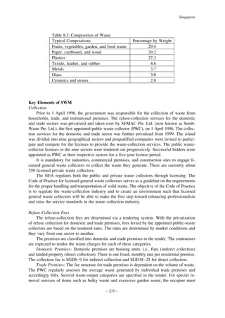 Singapore

Table 8.3: Composition of Waste
Typical Compositions
Fruits, vegetables, garden, and food waste
Paper, cardboard, and wood
Plastics
Textile, leather, and rubber
Metals
Glass
Ceramics and stones

Percentage by Weight
29.4
29.2
27.3
4.6
3.7
3.0
2.8

Key Elements of SWM
Collection
Prior to 1 April 1996, the government was responsible for the collection of waste from
households, trade, and institutional premises. The refuse-collection services for the domestic
and trade sectors was privatized and taken over by SEMAC Pte. Ltd. (now known as SembWaste Pte. Ltd.), the first appointed public waste collector (PWC), on 1 April 1996. The collection services for the domestic and trade sector was further privatized from 1999. The island
was divided into nine geographical sectors and prequalified companies were invited to participate and compete for the licenses to provide the waste-collection services. The public wastecollector licenses in the nine sectors were tendered out progressively. Successful bidders were
appointed as PWC at their respective sectors for a five-year license period.
It is mandatory for industries, commercial premises, and construction sites to engage licensed general waste collectors to collect the waste they generate. There are currently about
350 licensed private waste collectors.
The NEA regulates both the public and private waste collectors through licensing. The
Code of Practice for licensed general waste collectors serves as a guideline on the requirements
for the proper handling and transportation of solid waste. The objective of the Code of Practice
is to regulate the waste-collection industry and to create an environment such that licensed
general waste collectors will be able to make the first step toward enhancing professionalism
and raise the service standards in the waste collection industry.
Refuse Collection Fees
The refuse-collection fees are determined via a tendering system. With the privatization
of refuse collection for domestic and trade premises, fees levied by the appointed public-waste
collectors are based on the tendered rates. The rates are determined by market conditions and
they vary from one sector to another.
The premises are classified into domestic and trade premises in the tender. The contractors
are expected to tender the waste charges for each of these categories.
Domestic Premises: Domestic premises are housing units, i.e., flats (indirect collection)
and landed property (direct collection). There is one fixed, monthly rate per residential premise.
The collection fee is SGD6–9 for indirect collection and SGD18–25 for direct collection.
Trade Premises: The fee structure for trade premises is dependent on the volume of waste.
The PWC regularly assesses the average waste generated by individual trade premises and
accordingly bills. Several waste-output categories are specified in the tender. For special removal services of items such as bulky waste and excessive garden waste, the occupier must
– 233 –

 
