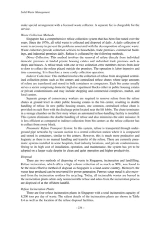 Solid-Waste Management

make special arrangement with a licensed waste collector. A separate fee is chargeable for the
service.
Waste Collection Methods
Singapore has a comprehensive refuse-collection system that has been fine-tuned over the
years. Since the 1970s, all solid waste is collected and disposed of daily. A daily collection of
waste is necessary to prevent the problems associated with the decomposition of organic waste.
Waste collectors provide collection services to households, trade premises, commercial buildings, and industrial premises daily. Refuse is collected by the following methods.
Direct Collection: This method involves the removal of refuse directly from individual
domestic premises in landed private housing estates and individual trade premises such as
shops and houses. A refuse truck with one or two collection crew members moves from door
to door to collect the refuse placed outside the premises. The operation is labor intensive and
time consuming. It is therefore a more costly collection operation.
Indirect Collection: This method involves the collection of refuse from designated centralized collection points such as bin centers and centralized refuse chutes where large amounts
of refuse are transferred and stored in bulk containers or compactors. Each bin center usually
serves a sector comprising domestic high-rise apartment blocks either in public housing estates
or private condominiums and may include shopping and commercial complexes, market, and
food centers.
Separate groups of conservancy workers are required to remove refuse from the refuse
chutes at ground level in older public housing estates to the bin center, resulting in double
handling of refuse. In new public housing estates, one common, centralized refuse chute is
provided on each floor with the discharge point located near the lift lobby. The chute terminates
in a storage chamber on the first story where an automated refuse-handling facility is installed.
This system eliminates the double handling of refuse and also minimizes the odor nuisance. It
is less efficient as compared to indirect collection from bin centers as the refuse collector has
to collect from every block.
Pneumatic Refuse Transport System: In this system, refuse is transported through underground pipe networks by vacuum suction to a central collection station where it is compacted
and stored in containers, similar to bin centers. However, this is much more productive and
hygienic as there is no manual handling and transfer of the refuse. There are currently pneumatic systems installed in some hospitals, food industry locations, and private condominiums.
Owing to its high cost of installation, operation, and maintenance, the system has yet to be
adopted on a larger scale despite its clean and quiet operation and higher productivity.
Disposal
There are two methods of disposing of waste in Singapore, incineration and landfilling.
Refuse incineration, which offers a high volume reduction of as much as 90%, was found to
be the most effective method of disposal as Singapore is a land-scarce country. Moreover, the
waste heat produced can be recovered for power generation. Ferrous scrap metal is also recovered from the incineration residues for recycling. Today, all incinerable wastes are burned in
the incineration plants while only nonincinerable refuse and ashes from the incineration process
are disposed of at the offshore landfill.
Refuse Incineration Plants
There are four refuse incineration plants in Singapore with a total incineration capacity of
8,200 tons per day of waste. The salient details of the incineration plants are shown in Table
8.4 as well as the location of the refuse disposal facilities.
– 234 –

 