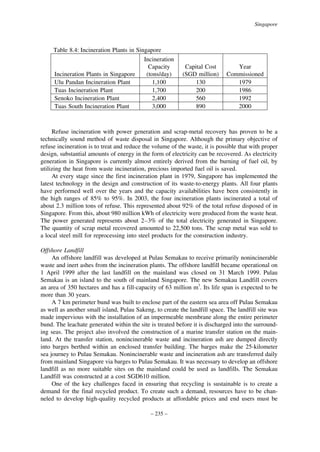 Singapore

Table 8.4: Incineration Plants in Singapore
Incineration
Capacity
Incineration Plants in Singapore
(tons/day)
Ulu Pandan Incineration Plant
1,100
Tuas Incineration Plant
1,700
Senoko Incineration Plant
2,400
Tuas South Incineration Plant
3,000

Capital Cost
(SGD million)
130
200
560
890

Year
Commissioned
1979
1986
1992
2000

Refuse incineration with power generation and scrap-metal recovery has proven to be a
technically sound method of waste disposal in Singapore. Although the primary objective of
refuse incineration is to treat and reduce the volume of the waste, it is possible that with proper
design, substantial amounts of energy in the form of electricity can be recovered. As electricity
generation in Singapore is currently almost entirely derived from the burning of fuel oil, by
utilizing the heat from waste incineration, precious imported fuel oil is saved.
At every stage since the first incineration plant in 1979, Singapore has implemented the
latest technology in the design and construction of its waste-to-energy plants. All four plants
have performed well over the years and the capacity availabilities have been consistently in
the high ranges of 85% to 95%. In 2003, the four incineration plants incinerated a total of
about 2.3 million tons of refuse. This represented about 92% of the total refuse disposed of in
Singapore. From this, about 980 million kWh of electricity were produced from the waste heat.
The power generated represents about 2–3% of the total electricity generated in Singapore.
The quantity of scrap metal recovered amounted to 22,500 tons. The scrap metal was sold to
a local steel mill for reprocessing into steel products for the construction industry.
Offshore Landfill
An offshore landfill was developed at Pulau Semakau to receive primarily nonincinerable
waste and inert ashes from the incineration plants. The offshore landfill became operational on
1 April 1999 after the last landfill on the mainland was closed on 31 March 1999. Pulau
Semakau is an island to the south of mainland Singapore. The new Semakau Landfill covers
an area of 350 hectares and has a fill-capacity of 63 million m3. Its life span is expected to be
more than 30 years.
A 7 km perimeter bund was built to enclose part of the eastern sea area off Pulau Semakau
as well as another small island, Pulau Sakeng, to create the landfill space. The landfill site was
made impervious with the installation of an impermeable membrane along the entire perimeter
bund. The leachate generated within the site is treated before it is discharged into the surrounding seas. The project also involved the construction of a marine transfer station on the mainland. At the transfer station, nonincinerable waste and incineration ash are dumped directly
into barges berthed within an enclosed transfer building. The barges make the 25-kilometer
sea journey to Pulau Semakau. Nonincinerable waste and incineration ash are transferred daily
from mainland Singapore via barges to Pulau Semakau. It was necessary to develop an offshore
landfill as no more suitable sites on the mainland could be used as landfills. The Semakau
Landfill was constructed at a cost SGD610 million.
One of the key challenges faced in ensuring that recycling is sustainable is to create a
demand for the final recycled product. To create such a demand, resources have to be channeled to develop high-quality recycled products at affordable prices and end users must be
– 235 –

 