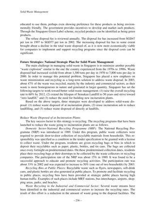 Solid-Waste Management

educated to use them, perhaps even showing preference for these products as being environmentally friendly. The government provides incentives to develop and market such products.
Through the Singapore Green Label scheme, recycled products can be identified as being green
products.
The refuse disposal fee is reviewed annually. The disposal fee has increased from SGD47
per ton in 1997 to SGD77 per ton in 2002. The increasing disposal fee has to some extent
brought about a decline in the total waste disposed of, as it is now more economically viable
for companies to implement and support recycling programs since the disposal costs can be
significant.
Future Strategies: National Strategic Plan for Solid-Waste Management
The main challenge in managing solid waste in Singapore is to minimize another possible
“waste explosion” similar to the one the country experienced from the 1970s to 1990s. Waste
disposed had increased sixfold from about 1,300 tons per day in 1970 to 7,800 tons per day in
2000. In order to manage this potential problem, Singapore has placed a new emphasis on
waste minimization and recycling as a long-term solution to address waste disposal. In 2003,
about 47% of the waste was recycled, mainly by the industry and commercial sectors, as their
waste is more homogeneous in nature and generated in larger quantity. Singapore has set the
following targets to work toward better solid-waste management: (1) raise the overall recycling
rate to 60% by 2012, (2) extend the lifespan of Semakau Landfill to 50 years and strive toward
“zero landfill,” and (3) reduce the need for building new incineration plants.
Based on the above targets, three strategies were developed to address solid-waste disposal: (1) reduce waste disposed of at incineration plants, (2) reuse incineration ash to reduce
landfilling, and (3) reduce waste disposed of directly at landfills.
Reduce Waste Disposed of at Incineration Plants
The key success factor to this strategy is recycling. The recycling programs that have been
launched to reduce the waste going to incineration plants are as follows.
Domestic Sector-National Recycling Programme (NRP): The National Recycling Programme (NRP) was introduced in 1989. Under this program, public waste collectors were
required to provide door-to-door collection of recyclable materials from households. This responsibility was specified as a condition in the tender specification to be granted with a license
to collect waste. Under the program, residents are given recycling bags or bins in which to
deposit their recyclables such as paper, plastic, bottles, and tin cans. The bags are collected
once every fortnight on predetermined dates. On these predetermined collection dates, residents
place their recycling bags at their doorsteps to be collected by the waste collectors or recycling
companies. The participation rate of the NRP was about 15% in 1989. It was found to be a
successful approach to educate and promote recycling activities. The participation rate was
about 33% in 2002 and was expected to increase to 50% (one out of two households) by 2003.
Recycling Bins at Public Places: Recyclable waste such as flyers, newspapers, soft-drink
cans, and plastic bottles are also generated at public places. To promote and facilitate recycling
in public places, recycling bins have been provided at strategic public places having high
human traffic. Examples of such places include MRT stations, bus interchanges, airports, shopping areas, parks, and beaches.
Waste Recycling in the Industrial and Commercial Sector: Several waste streams have
been identified in the industrial and commercial sectors to increase the recycling rates. The
result of this effort is a reduction in the amount of waste going to the disposal facilities. The
– 236 –

 
