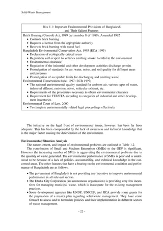 Solid-Waste Management

Box 1.1: Important Environmental Provisions of Bangladesh
and Their Salient Features
Brick Burning (Control) Act, 1989 (act number 8 of 1989), Amended 1992
• Controls brick burning
• Requires a license from the appropriate authority
• Restricts brick burning with wood fuel
Bangladesh Environmental Conservation Act, 1995 (ECA 1995)
• Declaration of ecologically critical areas
• Regulation with respect to vehicles emitting smoke harmful to the environment
• Environmental clearance
• Regulation of the industrial and other development activities discharge permits
• Promulgation of standards for air, water, noise, and soil quality for different areas
and purposes
• Promulgation of acceptable limits for discharging and emitting waste
Environmental Conservation Rule, 1997 (ECR 1997)
• The national environmental quality standard for ambient air, various types of water,
industrial effluent, emission, noise, vehicular exhaust, etc.
• Requirements of the procedures necessary to obtain environmental clearance
• Requirement for TEE/ETA according to categories of industrial and other development inventories
Environmental Court of Law, 2000
• To complete environmentally related legal proceedings effectively

The initiative on the legal front of environmental issues, however, has been far from
adequate. This has been compounded by the lack of awareness and technical knowledge that
is the major factor causing the deterioration of the environment.
Environmental Situation Analysis
The nature, extent, and impact of environmental problems are outlined in Table 1.2.
The contribution of Small and Medium Enterprises (SMEs) to the GDP is significant.
However the increasing number of SMEs is aggravating the environmental problems due to
the quantity of waste generated. The environmental performance of SMEs is poor and is understood to be because of a lack of policies, accountability, and technical knowledge in the concerned areas. The other features that have a bearing on the environmental condition and performance of Bangladesh are as follows.
• The government of Bangladesh is not providing any incentive to improve environmental
performance in all relevant sectors.
• The Dhaka City Corporation (an autonomous organization) is providing very few incentives for managing municipal waste, which is inadequate for the existing management
practices.
• Some development agencies like UNDP, UNICEF, and JICA provide some grants for
the preparation of a master plan regarding solid-waste management. They have come
forward to assess and to formulate policies and their implementation in different sectors
of waste management.
– 22 –

 