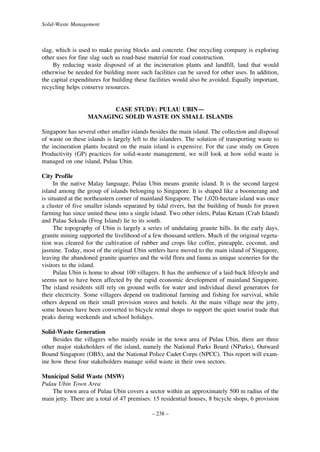 Solid-Waste Management

slag, which is used to make paving blocks and concrete. One recycling company is exploring
other uses for fine slag such as road-base material for road construction.
By reducing waste disposed of at the incineration plants and landfill, land that would
otherwise be needed for building more such facilities can be saved for other uses. In addition,
the capital expenditures for building these facilities would also be avoided. Equally important,
recycling helps conserve resources.

CASE STUDY: PULAU UBIN—
MANAGING SOLID WASTE ON SMALL ISLANDS
Singapore has several other smaller islands besides the main island. The collection and disposal
of waste on these islands is largely left to the islanders. The solution of transporting waste to
the incineration plants located on the main island is expensive. For the case study on Green
Productivity (GP) practices for solid-waste management, we will look at how solid waste is
managed on one island, Pulau Ubin.
City Profile
In the native Malay language, Pulau Ubin means granite island. It is the second largest
island among the group of islands belonging to Singapore. It is shaped like a boomerang and
is situated at the northeastern corner of mainland Singapore. The 1,020-hectare island was once
a cluster of five smaller islands separated by tidal rivers, but the building of bunds for prawn
farming has since united these into a single island. Two other islets, Palau Ketam (Crab Island)
and Palau Sekudu (Frog Island) lie to its south.
The topography of Ubin is largely a series of undulating granite hills. In the early days,
granite mining supported the livelihood of a few thousand settlers. Much of the original vegetation was cleared for the cultivation of rubber and crops like coffee, pineapple, coconut, and
jasmine. Today, most of the original Ubin settlers have moved to the main island of Singapore,
leaving the abandoned granite quarries and the wild flora and fauna as unique sceneries for the
visitors to the island.
Pulau Ubin is home to about 100 villagers. It has the ambience of a laid-back lifestyle and
seems not to have been affected by the rapid economic development of mainland Singapore.
The island residents still rely on ground wells for water and individual diesel generators for
their electricity. Some villagers depend on traditional farming and fishing for survival, while
others depend on their small provision stores and hotels. At the main village near the jetty,
some houses have been converted to bicycle rental shops to support the quiet tourist trade that
peaks during weekends and school holidays.
Solid-Waste Generation
Besides the villagers who mainly reside in the town area of Pulau Ubin, there are three
other major stakeholders of the island, namely the National Parks Board (NParks), Outward
Bound Singapore (OBS), and the National Police Cadet Corps (NPCC). This report will examine how these four stakeholders manage solid waste in their own sectors.
Municipal Solid Waste (MSW)
Pulau Ubin Town Area
The town area of Pulau Ubin covers a sector within an approximately 500 m radius of the
main jetty. There are a total of 47 premises: 15 residential houses, 8 bicycle shops, 6 provision
– 238 –

 