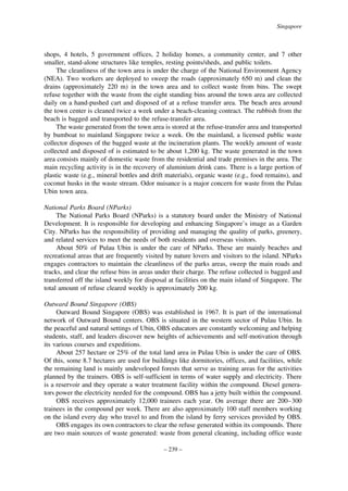 Singapore

shops, 4 hotels, 5 government offices, 2 holiday homes, a community center, and 7 other
smaller, stand-alone structures like temples, resting points/sheds, and public toilets.
The cleanliness of the town area is under the charge of the National Environment Agency
(NEA). Two workers are deployed to sweep the roads (approximately 650 m) and clean the
drains (approximately 220 m) in the town area and to collect waste from bins. The swept
refuse together with the waste from the eight standing bins around the town area are collected
daily on a hand-pushed cart and disposed of at a refuse transfer area. The beach area around
the town center is cleaned twice a week under a beach-cleaning contract. The rubbish from the
beach is bagged and transported to the refuse-transfer area.
The waste generated from the town area is stored at the refuse-transfer area and transported
by bumboat to mainland Singapore twice a week. On the mainland, a licensed public waste
collector disposes of the bagged waste at the incineration plants. The weekly amount of waste
collected and disposed of is estimated to be about 1,200 kg. The waste generated in the town
area consists mainly of domestic waste from the residential and trade premises in the area. The
main recycling activity is in the recovery of aluminium drink cans. There is a large portion of
plastic waste (e.g., mineral bottles and drift materials), organic waste (e.g., food remains), and
coconut husks in the waste stream. Odor nuisance is a major concern for waste from the Pulau
Ubin town area.
National Parks Board (NParks)
The National Parks Board (NParks) is a statutory board under the Ministry of National
Development. It is responsible for developing and enhancing Singapore’s image as a Garden
City. NParks has the responsibility of providing and managing the quality of parks, greenery,
and related services to meet the needs of both residents and overseas visitors.
About 50% of Pulau Ubin is under the care of NParks. These are mainly beaches and
recreational areas that are frequently visited by nature lovers and visitors to the island. NParks
engages contractors to maintain the cleanliness of the parks areas, sweep the main roads and
tracks, and clear the refuse bins in areas under their charge. The refuse collected is bagged and
transferred off the island weekly for disposal at facilities on the main island of Singapore. The
total amount of refuse cleared weekly is approximately 200 kg.
Outward Bound Singapore (OBS)
Outward Bound Singapore (OBS) was established in 1967. It is part of the international
network of Outward Bound centers. OBS is situated in the western sector of Pulau Ubin. In
the peaceful and natural settings of Ubin, OBS educators are constantly welcoming and helping
students, staff, and leaders discover new heights of achievements and self-motivation through
its various courses and expeditions.
About 257 hectare or 25% of the total land area in Pulau Ubin is under the care of OBS.
Of this, some 8.7 hectares are used for buildings like dormitories, offices, and facilities, while
the remaining land is mainly undeveloped forests that serve as training areas for the activities
planned by the trainers. OBS is self-sufficient in terms of water supply and electricity. There
is a reservoir and they operate a water treatment facility within the compound. Diesel generators power the electricity needed for the compound. OBS has a jetty built within the compound.
OBS receives approximately 12,000 trainees each year. On average there are 200–300
trainees in the compound per week. There are also approximately 100 staff members working
on the island every day who travel to and from the island by ferry services provided by OBS.
OBS engages its own contractors to clear the refuse generated within its compounds. There
are two main sources of waste generated: waste from general cleaning, including office waste
– 239 –

 