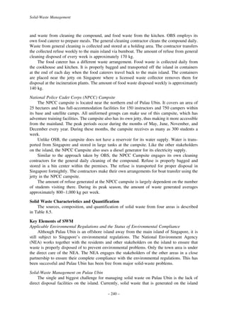 Solid-Waste Management

and waste from cleaning the compound, and food waste from the kitchen. OBS employs its
own food caterer to prepare meals. The general cleaning contractor cleans the compound daily.
Waste from general cleaning is collected and stored at a holding area. The contractor transfers
the collected refuse weekly to the main island via bumboat. The amount of refuse from general
cleaning disposed of every week is approximately 170 kg.
The food caterer has a different waste arrangement. Food waste is collected daily from
the cookhouse and kitchen. It is properly bagged and transported off the island in containers
at the end of each day when the food caterers travel back to the main island. The containers
are placed near the jetty on Singapore where a licensed waste collector removes them for
disposal at the incineration plants. The amount of food waste disposed weekly is approximately
140 kg.
National Police Cadet Corps (NPCC) Campsite
The NPCC campsite is located near the northern end of Pulau Ubin. It covers an area of
25 hectares and has full-accommodation facilities for 150 instructors and 750 campers within
its base and satellite camps. All uniformed groups can make use of this campsite, which has
adventure training facilities. The campsite also has its own jetty, thus making it more accessible
from the mainland. The peak periods occur during the months of May, June, November, and
December every year. During these months, the campsite receives as many as 300 students a
week.
Unlike OSB, the campsite does not have a reservoir for its water supply. Water is transported from Singapore and stored in large tanks at the campsite. Like the other stakeholders
on the island, the NPCC Campsite also uses a diesel generator for its electricity supply.
Similar to the approach taken by OBS, the NPCC Campsite engages its own cleaning
contractors for the general daily cleaning of the compound. Refuse is properly bagged and
stored in a bin center within the premises. The refuse is transported for proper disposal in
Singapore fortnightly. The contractors make their own arrangements for boat transfer using the
jetty in the NPCC campsite.
The amount of refuse generated at the NPCC campsite is largely dependent on the number
of students visiting there. During its peak season, the amount of waste generated averages
approximately 800–1,000 kg per week.
Solid Waste Characteristics and Quantification
The sources, composition, and quantification of solid waste from four areas is described
in Table 8.5.
Key Elements of SWM
Applicable Environmental Regulations and the Status of Environmental Compliance
Although Pulau Ubin is an offshore island away from the main island of Singapore, it is
still subject to Singapore’s environmental regulations. The National Environment Agency
(NEA) works together with the residents and other stakeholders on the island to ensure that
waste is properly disposed of to prevent environmental problems. Only the town area is under
the direct care of the NEA. The NEA engages the stakeholders of the other areas in a close
partnership to ensure their complete compliance with the environmental regulations. This has
been successful and Pulau Ubin has been free from major solid-waste problems.
Solid-Waste Management on Pulau Ubin
The single and biggest challenge for managing solid waste on Pulau Ubin is the lack of
direct disposal facilities on the island. Currently, solid waste that is generated on the island
– 240 –

 