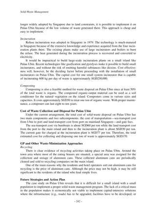 Solid-Waste Management

longer widely adopted by Singapore due to land constraints, it is possible to implement it on
Pulau Ubin because of the low volume of waste generated there. This approach is cheap and
easy to implement.
Incineration
Refuse incineration was adopted in Singapore in 1979. The technology is much-matured
in Singapore because of the extensive knowledge and experience acquired from the four incineration plants there. The existing plants make use of large incinerators and boilers to burn
the refuse. The heat generated during the incineration process is recovered and converted to
electricity.
It would be impractical to build large-scale incineration plants on a small island like
Pulau Ubin. Recent technologies like gasification and pyrolysis make it possible to build small
incinerators, and without the risk of emitting harmful substances like dioxins. Cost effectiveness will, however, be the deciding factor before proceeding with the installation of small
incinerators on Pulau Ubin. The capital cost for one small system incinerator that is capable
of incinerating 600 kg per day of waste is approximately SGD230,000.
Composting
Composting is also a feasible method for waste disposal on Pulau Ubin since at least 50%
of the total waste is organic. The composted organic-output material can be used as a soil
conditioner for the natural vegetation on the island. Composters come in various sizes and
capacities. It costs approximately SGD50 to treat one ton of organic waste. With proper maintenance, a composter can last eight to ten years.
Cost of Waste Collection and Disposal for Pulau Ubin
Under the current arrangement, the total cost of solid-waste disposal on Pulau Ubin has
two main components and two subcomponents: the cost of transportation—sea-transport cost
from Ubin to port and land-transport cost from port on mainland Singapore—and gate fees.
The sea-transport cost via bumboats is about SGD60 per ton while the land-transport cost
from the port to the main island and then to the incineration plant is about SGD30 per ton.
The current gate fee charged at the incineration plant is SGD77 per ton. Therefore, the total
estimated cost for collecting and disposing one ton of waste is approximately SGD170.
GP and Other Waste-Minimization Approaches
Recycling
There is clear evidence of recycling activities taking place on Pulau Ubin. Around the
town area where most of the eating houses are situated, a special area was assigned for the
collection and storage of aluminum cans. These collected aluminum cans are periodically
cleared and sold to recycling companies on the main island.
One of the main reasons why the residents and hotel operators sort out aluminum cans for
recycling is the price of aluminum cans. Although the price may not be high, it may be still
significant to the residents of the island who lead simple lives.
Future Strategies and Action Plan
The case study on Pulau Ubin reveals that it is difficult for a small island with a small
population to implement a proper solid-waste management program. The lack of a critical mass
in the population makes it economically not viable to implement capital-intensive solutions
where the infrastructure (e.g., roads) has to be upgraded, facilities have to be developed, or
– 242 –

 