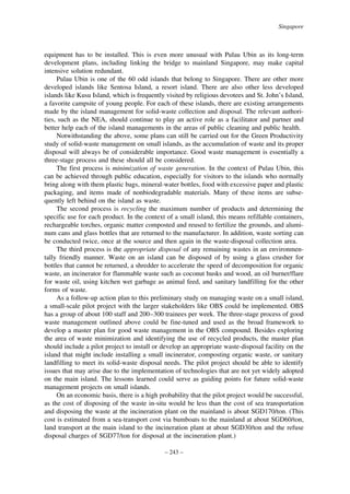 Singapore

equipment has to be installed. This is even more unusual with Pulau Ubin as its long-term
development plans, including linking the bridge to mainland Singapore, may make capital
intensive solution redundant.
Pulau Ubin is one of the 60 odd islands that belong to Singapore. There are other more
developed islands like Sentosa Island, a resort island. There are also other less developed
islands like Kusu Island, which is frequently visited by religious devotees and St. John’s Island,
a favorite campsite of young people. For each of these islands, there are existing arrangements
made by the island management for solid-waste collection and disposal. The relevant authorities, such as the NEA, should continue to play an active role as a facilitator and partner and
better help each of the island managements in the areas of public cleaning and public health.
Notwithstanding the above, some plans can still be carried out for the Green Productivity
study of solid-waste management on small islands, as the accumulation of waste and its proper
disposal will always be of considerable importance. Good waste management is essentially a
three-stage process and these should all be considered.
The first process is minimization of waste generation. In the context of Pulau Ubin, this
can be achieved through public education, especially for visitors to the islands who normally
bring along with them plastic bags, mineral-water bottles, food with excessive paper and plastic
packaging, and items made of nonbiodegradable materials. Many of these items are subsequently left behind on the island as waste.
The second process is recycling the maximum number of products and determining the
specific use for each product. In the context of a small island, this means refillable containers,
rechargeable torches, organic matter composted and reused to fertilize the grounds, and aluminum cans and glass bottles that are returned to the manufacturer. In addition, waste sorting can
be conducted twice, once at the source and then again in the waste-disposal collection area.
The third process is the appropriate disposal of any remaining wastes in an environmentally friendly manner. Waste on an island can be disposed of by using a glass crusher for
bottles that cannot be returned, a shredder to accelerate the speed of decomposition for organic
waste, an incinerator for flammable waste such as coconut husks and wood, an oil burner/flare
for waste oil, using kitchen wet garbage as animal feed, and sanitary landfilling for the other
forms of waste.
As a follow-up action plan to this preliminary study on managing waste on a small island,
a small-scale pilot project with the larger stakeholders like OBS could be implemented. OBS
has a group of about 100 staff and 200–300 trainees per week. The three-stage process of good
waste management outlined above could be fine-tuned and used as the broad framework to
develop a master plan for good waste management in the OBS compound. Besides exploring
the area of waste minimization and identifying the use of recycled products, the master plan
should include a pilot project to install or develop an appropriate waste-disposal facility on the
island that might include installing a small incinerator, composting organic waste, or sanitary
landfilling to meet its solid-waste disposal needs. The pilot project should be able to identify
issues that may arise due to the implementation of technologies that are not yet widely adopted
on the main island. The lessons learned could serve as guiding points for future solid-waste
management projects on small islands.
On an economic basis, there is a high probability that the pilot project would be successful,
as the cost of disposing of the waste in-situ would be less than the cost of sea transportation
and disposing the waste at the incineration plant on the mainland is about SGD170/ton. (This
cost is estimated from a sea-transport cost via bumboats to the mainland at about SGD60/ton,
land transport at the main island to the incineration plant at about SGD30/ton and the refuse
disposal charges of SGD77/ton for disposal at the incineration plant.)
– 243 –

 