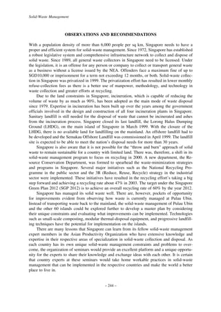 Solid-Waste Management

OBSERVATIONS AND RECOMMENDATIONS
With a population density of more than 6,000 people per sq km, Singapore needs to have a
proper and efficient system for solid-waste management. Since 1972, Singapore has established
a robust legislative system and comprehensive infrastructure network to collect and dispose of
solid waste. Since 1989, all general waste collectors in Singapore need to be licensed. Under
the legislation, it is an offense for any person or company to collect or transport general waste
as a business without a license issued by the NEA. Offenders face a maximum fine of up to
SGD10,000 or imprisonment for a term not exceeding 12 months, or both. Solid-waste collection in Singapore was privatized in 1999. The privatization effort has resulted in lower monthly
refuse-collection fees as there is a better use of manpower, methodology, and technology in
waste collection and greater efforts at recycling.
Due to the land constraints in Singapore, incineration, which is capable of reducing the
volume of waste by as much as 90%, has been adopted as the main mode of waste disposal
since 1979. Expertise in incineration has been built up over the years among the government
officials involved in the design and construction of all four incineration plants in Singapore.
Sanitary landfill is still needed for the disposal of waste that cannot be incinerated and ashes
from the incineration process. Singapore closed its last landfill, the Lorong Halus Dumping
Ground (LHDG), on the main island of Singapore in March 1999. With the closure of the
LHDG, there is no available land for landfilling on the mainland. An offshore landfill had to
be developed and the Semakau Offshore Landfill was commissioned in April 1999. The landfill
site is expected to be able to meet the nation’s disposal needs for more than 30 years.
Singapore is also aware that it is not possible for the “throw and burn” approach of solid
waste to remain sustainable for a country with limited land. There was, therefore, a shift in its
solid-waste management program to focus on recycling in 2000. A new department, the Resource Conservation Department, was formed to spearhead the waste-minimization strategies
and programs in Singapore. Several major initiatives such as the National Recycling Programme in the public sector and the 3R (Reduce, Reuse, Recycle) strategy in the industrial
sector were implemented. These initiatives have resulted in the recycling effort’s taking a big
step forward and achieving a recycling rate about 47% in 2003. The target under the Singapore
Green Plan 2012 (SGP 2012) is to achieve an overall recycling rate of 60% by the year 2012.
Singapore has managed its solid waste well. There are, however, pockets of opportunity
for improvements evident from observing how waste is currently managed at Pulau Ubin.
Instead of transporting waste back to the mainland, the solid-waste management of Pulau Ubin
and the other 60 islands could be explored further to develop a master plan by considering
their unique constraints and evaluating what improvements can be implemented. Technologies
such as small-scale composting, modular thermal-disposal equipment, and progressive landfilling techniques have the potential for implementation on the islands.
There are many lessons that Singapore can learn from its fellow solid-waste management
expert members in the Asian Productivity Organization who have extensive knowledge and
expertise in their respective areas of specialization in solid-waste collection and disposal. As
each country has its own unique solid-waste management constraints and problems to overcome, the organization of seminars would provide an excellent platform and a unique opportunity for the experts to share their knowledge and exchange ideas with each other. It is certain
that country experts at these seminars would take home workable practices in solid-waste
management that can be implemented in the respective countries and make the world a better
place to live in.

– 244 –

 