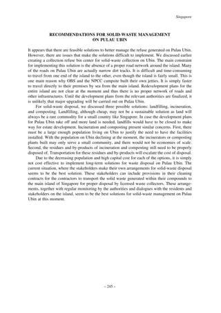 Singapore

RECOMMENDATIONS FOR SOLID-WASTE MANAGEMENT
ON PULAU UBIN
It appears that there are feasible solutions to better manage the refuse generated on Pulau Ubin.
However, there are issues that make the solutions difficult to implement. We discussed earlier
creating a collection refuse bin center for solid-waste collection on Ubin. The main constraint
for implementing this solution is the absence of a proper road network around the island. Many
of the roads on Pulau Ubin are actually narrow dirt tracks. It is difficult and time-consuming
to travel from one end of the island to the other, even though the island is fairly small. This is
one main reason why OBS and the NPCC campsite built their own jetties. It is simply faster
to travel directly to their premises by sea from the main island. Redevelopment plans for the
entire island are not clear at the moment and thus there is no proper network of roads and
other infrastructures. Until the development plans from the relevant authorities are finalized, it
is unlikely that major upgrading will be carried out on Pulau Ubin.
For solid-waste disposal, we discussed three possible solutions: landfilling, incineration,
and composting. Landfilling, although cheap, may not be a sustainable solution as land will
always be a rare commodity for a small country like Singapore. In case the development plans
for Pulau Ubin take off and more land is needed, landfills would have to be closed to make
way for estate development. Incineration and composting present similar concerns. First, there
must be a large enough population living on Ubin to justify the need to have the facilities
installed. With the population on Ubin declining at the moment, the incinerators or composting
plants built may only serve a small community, and there would not be economies of scale.
Second, the residues and by-products of incineration and composting still need to be properly
disposed of. Transportation for these residues and by-products will escalate the cost of disposal.
Due to the decreasing population and high capital cost for each of the options, it is simply
not cost effective to implement long-term solutions for waste disposal on Pulau Ubin. The
current situation, where the stakeholders make their own arrangements for solid-waste disposal
seems to be the best solution. These stakeholders can include provisions in their cleaning
contracts for the contractors to transport the solid waste generated within their compounds to
the main island of Singapore for proper disposal by licensed waste collectors. These arrangements, together with regular monitoring by the authorities and dialogues with the residents and
stakeholders on the island, seem to be the best solutions for solid-waste management on Pulau
Ubin at this moment.

– 245 –

 