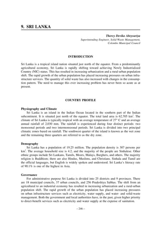 9. SRI LANKA
Thercy Devika Abeysuriya
Superintending Engineer, Solid-Waste Management,
Colombo Municipal Council

INTRODUCTION
Sri Lanka is a tropical island nation situated just north of the equator. From a predominantly
agricultural economy, Sri Lanka is rapidly shifting toward achieving Newly Industrialized
Country (NIC) status. This has resulted in increasing urbanization and a rural-urban population
shift. The rapid growth of the urban population has placed increasing pressures on urban infrastructure services. The quantity of solid waste has also increased with changes in the consumption pattern. The need to manage this ever increasing problem has never been so acute as at
present.

COUNTRY PROFILE
Physiography and Climate
Sri Lanka is an island in the Indian Ocean located in the southern part of the Indian
subcontinent. It is situated just north of the equator. The total land area is 62,705 km2. The
climate of Sri Lanka is typically tropical with an average temperature of 27° C and an average
annual rainfall of 2,030 mm. The rainfall is experienced during four distinct periods: two
monsoonal periods and two intermonsoonal periods. Sri Lanka is divided into two principal
climatic zones based on rainfall. The southwest quarter of the island is known as the wet zone
and the remaining three quarters are referred to as the dry zone.
Demography
Sri Lanka has a population of 19.25 million. The population density is 307 persons per
km2. The average household size is 4.2, and the majority of the people are Sinhalese. Other
ethnic groups include Sri Lankans, Tamils, Moors, Malays, Burghers, and others. The majority
religion is Buddhism; there are also Hindus, Muslims, and Christians. Sinhala and Tamil are
the official languages, but English is widely spoken and understood. Sri Lanka’s literacy rate
of 90.1% is one of the highest in Asia.
Governance
For administrative purpose Sri Lanka is divided into 25 districts and 9 provinces. There
are 18 municipal councils, 37 urban councils, and 256 Pradeshiya Sabhas. The shift from an
agricultural to an industrial economy has resulted in increasing urbanization and a rural-urban
population shift. The rapid growth of the urban population has placed increasing pressures
on urban infrastructure services such as electricity, water supply, and water- and solid-waste
management. Both the government and local authorities have, in the past, given higher priority
to direct-benefit services such as electricity and water supply at the expense of sanitation.
– 246 –

 