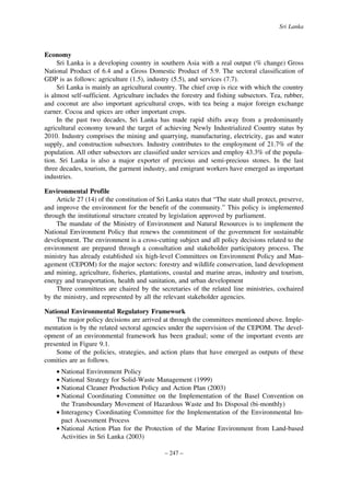 Sri Lanka

Economy
Sri Lanka is a developing country in southern Asia with a real output (% change) Gross
National Product of 6.4 and a Gross Domestic Product of 5.9. The sectoral classification of
GDP is as follows: agriculture (1.5), industry (5.5), and services (7.7).
Sri Lanka is mainly an agricultural country. The chief crop is rice with which the country
is almost self-sufficient. Agriculture includes the forestry and fishing subsectors. Tea, rubber,
and coconut are also important agricultural crops, with tea being a major foreign exchange
earner. Cocoa and spices are other important crops.
In the past two decades, Sri Lanka has made rapid shifts away from a predominantly
agricultural economy toward the target of achieving Newly Industrialized Country status by
2010. Industry comprises the mining and quarrying, manufacturing, electricity, gas and water
supply, and construction subsectors. Industry contributes to the employment of 21.7% of the
population. All other subsectors are classified under services and employ 43.3% of the population. Sri Lanka is also a major exporter of precious and semi-precious stones. In the last
three decades, tourism, the garment industry, and emigrant workers have emerged as important
industries.
Environmental Profile
Article 27 (14) of the constitution of Sri Lanka states that “The state shall protect, preserve,
and improve the environment for the benefit of the community.” This policy is implemented
through the institutional structure created by legislation approved by parliament.
The mandate of the Ministry of Environment and Natural Resources is to implement the
National Environment Policy that renews the commitment of the government for sustainable
development. The environment is a cross-cutting subject and all policy decisions related to the
environment are prepared through a consultation and stakeholder participatory process. The
ministry has already established six high-level Committees on Environment Policy and Management (CEPOM) for the major sectors: forestry and wildlife conservation, land development
and mining, agriculture, fisheries, plantations, coastal and marine areas, industry and tourism,
energy and transportation, health and sanitation, and urban development
Three committees are chaired by the secretaries of the related line ministries, cochaired
by the ministry, and represented by all the relevant stakeholder agencies.
National Environmental Regulatory Framework
The major policy decisions are arrived at through the committees mentioned above. Implementation is by the related sectoral agencies under the supervision of the CEPOM. The development of an environmental framework has been gradual; some of the important events are
presented in Figure 9.1.
Some of the policies, strategies, and action plans that have emerged as outputs of these
comities are as follows.
• National Environment Policy
• National Strategy for Solid-Waste Management (1999)
• National Cleaner Production Policy and Action Plan (2003)
• National Coordinating Committee on the Implementation of the Basel Convention on
the Transboundary Movement of Hazardous Waste and Its Disposal (bi-monthly)
• Interagency Coordinating Committee for the Implementation of the Environmental Impact Assessment Process
• National Action Plan for the Protection of the Marine Environment from Land-based
Activities in Sri Lanka (2003)
– 247 –

 