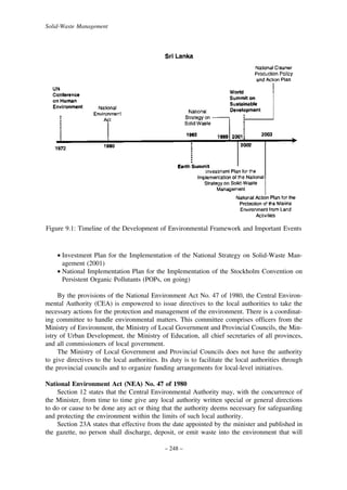 Solid-Waste Management

Figure 9.1: Timeline of the Development of Environmental Framework and Important Events

• Investment Plan for the Implementation of the National Strategy on Solid-Waste Management (2001)
• National Implementation Plan for the Implementation of the Stockholm Convention on
Persistent Organic Pollutants (POPs, on going)
By the provisions of the National Environment Act No. 47 of 1980, the Central Environmental Authority (CEA) is empowered to issue directives to the local authorities to take the
necessary actions for the protection and management of the environment. There is a coordinating committee to handle environmental matters. This committee comprises officers from the
Ministry of Environment, the Ministry of Local Government and Provincial Councils, the Ministry of Urban Development, the Ministry of Education, all chief secretaries of all provinces,
and all commissioners of local government.
The Ministry of Local Government and Provincial Councils does not have the authority
to give directives to the local authorities. Its duty is to facilitate the local authorities through
the provincial councils and to organize funding arrangements for local-level initiatives.
National Environment Act (NEA) No. 47 of 1980
Section 12 states that the Central Environmental Authority may, with the concurrence of
the Minister, from time to time give any local authority written special or general directions
to do or cause to be done any act or thing that the authority deems necessary for safeguarding
and protecting the environment within the limits of such local authority.
Section 23A states that effective from the date appointed by the minister and published in
the gazette, no person shall discharge, deposit, or emit waste into the environment that will
– 248 –

 