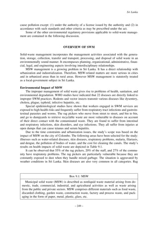 Sri Lanka

cause pollution except: (1) under the authority of a license issued by the authority and (2) in
accordance with such standards and other criteria as may be prescribed under the act.
Some of the other environmental regulatory provisions applicable to solid-waste management are contained in the following discussion.

OVERVIEW OF SWM
Solid-waste management incorporates the management activities associated with the generation, storage, collection, transfer and transport, processing, and disposal of solid waste in an
environmentally sound manner. It encompasses planning, organizational, administrative, financial, legal, and engineering aspects involving interdisciplinary relationships.
MSW management is a growing problem in Sri Lanka. It has a direct relationship with
urbanization and industrialization. Therefore, MSW-related matters are more serious in cities
and in urbanized areas than in rural areas. However MSW management is statutorily treated
as a local-government subject in Sri Lanka.
Environmental Impact of MSW
The improper management of solid waste gives rise to problems of health, sanitation, and
environmental degradation. WHO studies have indicated that 22 diseases are directly linked to
improper SWM practices. Rodents and vector insects transmit various diseases like dysentery,
cholera, plague, typhoid, infective hepatitis, etc.
Special epidemiological studies have shown that workers engaged in SWM services are
exposed to high health risks and frequently suffer from respiratory tract infections and gastrointestinal parasites and worms. The rag pickers who move from street to street, and bin to bin,
and go to dumpyards to retrieve recyclable waste are most vulnerable to diseases on account
of their direct contact with the contaminated waste. They are found to suffer from intestinal
and respiratory infections, skin disorders, and eye infections. They all suffer from injuries at
open dumps that can cause tetanus and serum hepatitis.
Due to the time constraints and urbanization issues, the study’s scope was based on the
impact of MSW on the city of Colombo. The following areas have been selected for the study:
illnesses such as water-related diseases, skin diseases, respiratory problems, malaria, filariasis,
and dengue, the pollution of bodies of water, and the cost for cleaning the canals. The study’s
results on health impacts of solid waste are depicted in Table 9.1.
It can be observed that 55% of the rag pickers, 20% of the staff, and 27% of the community have respiratory problems. The rag pickers are particularly vulnerable because they are
constantly exposed to dust when they handle mixed garbage. The situation is aggravated by
weather conditions in Sri Lanka. Skin diseases are also very common in all categories. Rag

Box 9.1: MSW
Municipal solid waste (MSW) is described as nonliquid waste material arising from domestic, trade, commercial, industrial, and agricultural activities as well as waste arising
from the public and private sectors. MSW comprises different materials such as food waste,
discarded clothing, garden waste, construction waste, factory and process waste, and packaging in the form of paper, metal, plastic, glass, etc.
– 249 –

 
