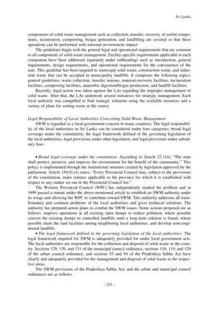 Sri Lanka

components of solid-waste management such as collection, transfer, recovery of useful components, incineration, composting, biogas generation, and landfilling are covered so that these
operations can be performed with minimal environment impact.
The guidelines begin with the general legal and operational requirements that are common
to all components of solid-waste management. Facility-specific requirements applicable to each
component have been addressed separately under subheadings such as introduction, general
requirements, design requirements, and operational requirements for the convenience of the
user. This guideline has been targeted to municipal solid waste, construction waste, and industrial waste that can be accepted in municipality landfills. It comprises the following topics:
general guidelines, waste collection, transfer stations, material-recovery facilities, incineration
facilities, composting facilities, anaerobic digestion/biogas production, and landfill facilities.
Recently, legal action was taken against the LAs regarding the improper management of
solid waste. After that, the LAs undertook several initiatives for strategic management. Each
local authority was compelled to find strategic solutions using the available resources and a
variety of plans for sorting waste at the source.
Legal Responsibility of Local Authorities Concerning Solid-Waste Management
SWM is regarded as a local government concern in many countries. The legal responsibility of the local authorities in Sri Lanka can be considered under four categories: broad legal
coverage under the constitution, the legal framework defined in the governing legislation of
the local authorities, legal provisions under other legislation, and legal provisions under subsidiary laws.
• Broad legal coverage under the constitution: According to Article 27 (14), “The state
shall protect, preserve, and improve the environment for the benefit of the community.” This
policy is implemented through the institutional structure created by legislation approved by the
parliament. Article 154-G-(1) states, “Every Provincial Council may, subject to the provisions
of the constitution, make statutes applicable to the province for which it is established with
respect to any matter set out in the Provincial Council list.”
The Western Provincial Council (WPC) has independently studied the problem and in
1999 passed a statute under the above-mentioned article to establish an SWM authority under
its wings and allowing the WPC to contribute toward SWM. This authority addresses all transboundary and common problems of the local authorities and gives technical solutions. The
authority has prepared action plans to combat the SWM issues. Some actions proposed are as
follows: improve operations at all existing open dumps to reduce pollution, where possible
convert the existing dumps to controlled landfills until a long-term solution is found, where
possible share the land facilities among neighboring local authorities, and develop semi-engineered landfills.
• The legal framework defined in the governing legislation of the local authorities: The
legal framework required for SWM is adequately provided for under local government acts.
The local authorities are responsible for the collection and disposal of solid waste in the country. Sections 129, 130, and 131 of the municipal council ordinance, sections 118, 119, and 120
of the urban council ordinance, and sections 93 and 94 of the Pradeshiya Sabha Act have
clearly and adequately provided for the management and disposal of solid waste in the respective areas.
The SWM provisions of the Pradeshiya Sabha Act, and the urban and municipal council
ordinances are as follows.
– 251 –

 