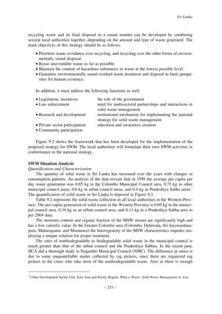 Sri Lanka

recycling waste and its final disposal in a sound manner can be developed by combining
several local authorities together, depending on the amount and type of waste generated. The
main objectives of this strategy should be as follows.
• Prioritize waste avoidance over recycling, and recycling over the other forms of environmentally sound disposal.
• Reuse unavoidable waste as far as possible.
• Maintain the content of hazardous substances in waste at the lowest possible level.
• Guarantee environmentally sound residual-waste treatment and disposal as basic perquisites for human existence.
In addition, it must address the following functions as well.
• Legislation, incentives
• Law enforcement
• Research and development
• Private sector participation
• Community participation

the role of the government
need for multisectoral partnerships and interactions in
solid waste management
institutional mechanism for implementing the national
strategy for solid waste management
education and awareness creation

Figure 9.2 shows the framework that has been developed for the implementation of the
proposed strategy for SWM. The local authorities will formulate their own SWM activities in
conformance to the national strategy.
SWM Situation Analysis
Quantification and Characterization
The quantity of solid waste in Sri Lanka has increased over the years with changes in
consumption patterns. An analysis of the data reveals that in 1998 the average per capita per
day waste generation was 0.85 kg in the Colombo Municipal Council area, 0.75 kg in other
municipal council areas, 0.6 kg in urban council areas, and 0.4 kg in Pradeshiya Sabha areas.1
The quantification of solid waste in Sri Lanka is depicted in Figure 9.3.
Table 9.2 represents the solid-waste collection in all local authorities in the Western Province. The per-capita generation of solid waste in the Western Province is 0.69 kg in the municipal council area, 0.34 kg in an urban council area, and 0.13 kg in a Pradeshiya Sabha area as
per 2004 data.
The moisture content and organic fraction of the MSW stream are significantly high and
has a low calorific value. In the Greater Colombo area (Colombo, Dehiwala, Sri Jayawardanapura, Maharagama, and Moratuwa) the heterogeneity of the MSW characteristics impedes employing a unique solution for proper treatment.
The ratio of nonbiodegradable to biodegradable solid waste in the municipal council is
much greater than that of the urban council and the Pradeshiya Sabhas. In the recent past,
JICA did a thorough study in Negambo Municipal Council (NMC). The difference in ratios is
due to some unquantifiable matter collected by rag pickers, since there are organized rag
pickers in the cities who take most of the nonbiodegradable waste. Also as there is enough

1

Urban Development Sector Unit, East Asia and Pacific Region. What a Waste: Solid-Waste Management in Asia.

– 253 –

 