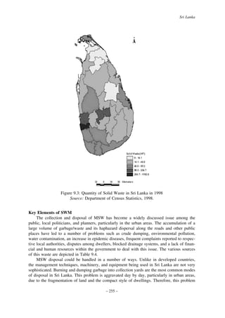 Sri Lanka

Figure 9.3: Quantity of Solid Waste in Sri Lanka in 1998
Source: Department of Census Statistics, 1998.
Key Elements of SWM
The collection and disposal of MSW has become a widely discussed issue among the
public, local politicians, and planners, particularly in the urban areas. The accumulation of a
large volume of garbage/waste and its haphazard dispersal along the roads and other public
places have led to a number of problems such as crude dumping, environmental pollution,
water contamination, an increase in epidemic diseases, frequent complaints reported to respective local authorities, disputes among dwellers, blocked drainage systems, and a lack of financial and human resources within the government to deal with this issue. The various sources
of this waste are depicted in Table 9.4.
MSW disposal could be handled in a number of ways. Unlike in developed countries,
the management techniques, machinery, and equipment being used in Sri Lanka are not very
sophisticated. Burning and dumping garbage into collection yards are the most common modes
of disposal in Sri Lanka. This problem is aggravated day by day, particularly in urban areas,
due to the fragmentation of land and the compact style of dwellings. Therefore, this problem
– 255 –

 
