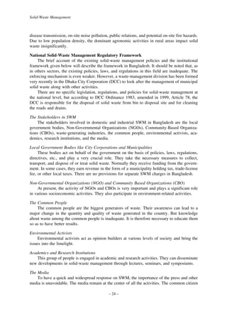 Solid-Waste Management

disease transmission, on-site noise pollution, public relations, and potential on-site fire hazards.
Due to low population density, the dominant agronomic activities in rural areas impact solid
waste insignificantly.
National Solid-Waste Management Regulatory Framework
The brief account of the existing solid-waste management policies and the institutional
framework given below will describe the framework in Bangladesh. It should be noted that, as
in others sectors, the existing policies, laws, and regulations in this field are inadequate. The
enforcing mechanism is even weaker. However, a waste-management division has been formed
very recently in the Dhaka City Corporation (DCC) to look after the management of municipal
solid waste along with other activities.
There are no specific legislation, regulations, and policies for solid-waste management at
the national level, but according to DCC Ordinance 1983, amended in 1999, Article 78, the
DCC is responsible for the disposal of solid waste from bin to disposal site and for cleaning
the roads and drains.
The Stakeholders in SWM
The stakeholders involved in domestic and industrial SWM in Bangladesh are the local
government bodies, Non-Governmental Organizations (NGOs), Community-Based Organizations (CBOs), waste-generating industries, the common people, environmental activists, academics, research institutions, and the media.
Local Government Bodies like City Corporations and Municipalities
These bodies act on behalf of the government on the basis of policies, laws, regulations,
directives, etc., and play a very crucial role. They take the necessary measures to collect,
transport, and dispose of or treat solid waste. Normally they receive funding from the government. In some cases, they earn revenue in the form of a municipality holding tax, trade-license
fee, or other local taxes. There are no provisions for separate SWM charges in Bangladesh.
Non-Governmental Organizations (NGO) and Community Based Organizations (CBO)
At present, the activity of NGOs and CBOs is very important and plays a significant role
in various socioeconomic activities. They also participate in environment-related activities.
The Common People
The common people are the biggest generators of waste. Their awareness can lead to a
major change in the quantity and quality of waste generated in the country. But knowledge
about waste among the common people is inadequate. It is therefore necessary to educate them
so as to have better results.
Environmental Activists
Environmental activists act as opinion builders at various levels of society and bring the
issues into the limelight.
Academics and Research Institutions
This group of people is engaged in academic and research activities. They can disseminate
new developments in solid-waste management through lectures, seminars, and symposiums.
The Media
To have a quick and widespread response on SWM, the importance of the press and other
media is unavoidable. The media remain at the center of all the activities. The common citizen
– 24 –

 
